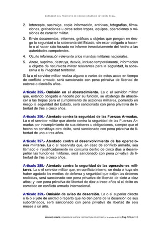 B OR R AD OR D E L P R OYE C T O D E C ÓD IG O OR GÁ N IC O IN T E GR AL P E N AL

2. Intercepte, sustraiga, copie información, archivos, fotografías, filmaciones, grabaciones u otros sobre tropas, equipos, operaciones o misiones de carácter militar.
3. Envíe documentos, informes, gráficos u objetos que pongan en riesgo la seguridad o la soberanía del Estado, sin estar obligado a hacerlo o al haber sido forzado no informe inmediatamente del hecho a las
autoridades competentes.
4. Oculte información relevante a los mandos militares nacionales.
5. Altere, suprima, destruya, desvíe, incluso temporalmente, información
u objetos de naturaleza militar relevantes para la seguridad, la soberanía o la integridad territorial.
Si la o el servidor militar realiza alguno o varios de estos actos en tiempo
de conflicto armado, será sancionado con pena privativa de libertad de
catorce a dieciséis años.
Artículo 355.- Omisión en el abastecimiento. La o el servidor militar
que, estando obligado a hacerlo por su función, se abstenga de abastecer a las tropas para el cumplimiento de acciones militares, poniendo en
riesgo la seguridad del Estado, será sancionado con pena privativa de libertad de tres a cinco años.
Artículo 356.- Atentado contra la seguridad de las Fuerzas Armadas.
La o el servidor militar que atente contra la seguridad de las Fuerzas Armadas por incumplimiento de sus deberes u obligaciones, siempre que el
hecho no constituya otro delito, será sancionado con pena privativa de libertad de uno a tres años.
Artículo 357.- Atentado contra el desenvolvimiento de las operaciones militares. La o el reservista que, en caso de conflicto armado, sea
llamado e injustificadamente no concurra dentro de cinco días a desempeñar las funciones militares, será sancionado con pena privativa de libertad de tres a cinco años.
Artículo 358.- Atentado contra la seguridad de las operaciones militares. La o el servidor militar que, en conflicto interno, se rinda o huya sin
haber agotado los medios de defensa y seguridad que exijan las órdenes
recibidas, será sancionado con pena privativa de libertad de siete a diez
años; y, con pena privativa de libertad de diez a trece años si el delito es
cometido en conflicto armado internacional.
Artículo 359.- Omisión de aviso de deserción. La o el superior directo
o la o el jefe de unidad o reparto que no den parte de la deserción de sus
subordinados, será sancionado con pena privativa de libertad de seis
meses a un año.
SEGUNDO DEBATE | COMISIÓN DE JUSTICIA Y ESTRUCTURA DEL ESTADO | 4 de octubre de 2013 | Pág.

125 de 315

 