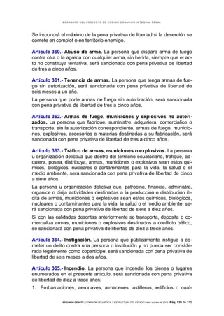 B OR R AD OR D E L P R OYE C T O D E C ÓD IG O OR GÁ N IC O IN T E GR AL P E N AL

Se impondrá el máximo de la pena privativa de libertad si la deserción se
comete en complot o en territorio enemigo.
Artículo 360.- Abuso de arma. La persona que dispare arma de fuego
contra otra o la agreda con cualquier arma, sin herirla, siempre que el acto no constituya tentativa, será sancionada con pena privativa de libertad
de tres a cinco años.
Artículo 361.- Tenencia de armas. La persona que tenga armas de fuego sin autorización, será sancionada con pena privativa de libertad de
seis meses a un año.
La persona que porte armas de fuego sin autorización, será sancionada
con pena privativa de libertad de tres a cinco años.
Artículo 362.- Armas de fuego, municiones y explosivos no autorizados. La persona que fabrique, suministre, adquiriera, comercialice o
transporte, sin la autorización correspondiente, armas de fuego, municiones, explosivos, accesorios o materias destinadas a su fabricación, será
sancionada con pena privativa de libertad de tres a cinco años.
Artículo 363.- Tráfico de armas, municiones o explosivos. La persona
u organización delictiva que dentro del territorio ecuatoriano, trafique, adquiera, posea, distribuya, armas, municiones o explosivos sean estos químicos, biológicos, nucleares o contaminantes para la vida, la salud o el
medio ambiente, será sancionada con pena privativa de libertad de cinco
a siete años.
La persona u organización delictiva que, patrocine, financie, administre,
organice o dirija actividades destinadas a la producción o distribución ilícita de armas, municiones o explosivos sean estos químicos, biológicos,
nucleares o contaminantes para la vida, la salud o el medio ambiente, será sancionada con pena privativa de libertad de siete a diez años.
Si con las calidades descritas anteriormente se transporta, deposita o comercializa armas, municiones o explosivos destinados a conflicto bélico,
se sancionará con pena privativa de libertad de diez a trece años.
Artículo 364.- Instigación. La persona que públicamente instigue a cometer un delito contra una persona o institución y no pueda ser considerada legalmente como coparticipe, será sancionada con pena privativa de
libertad de seis meses a dos años.
Artículo 365.- Incendio. La persona que incendie los bienes o lugares
enumerados en el presente artículo, será sancionada con pena privativa
de libertad de diez a trece años:
1. Embarcaciones, aeronaves, almacenes, astilleros, edificios o cualSEGUNDO DEBATE | COMISIÓN DE JUSTICIA Y ESTRUCTURA DEL ESTADO | 4 de octubre de 2013 | Pág.

126 de 315

 