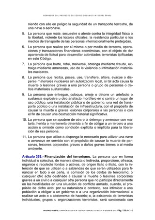 B OR R AD OR D E L P R OYE C T O D E C ÓD IG O OR GÁ N IC O IN T E GR AL P E N AL

niendo con ello en peligro la seguridad de un transporte terrestre, de
una nave o aeronave.
5. La persona que mate, secuestre o atente contra la integridad física o
la libertad, violente los locales oficiales, la residencia particular o los
medios de transporte de las personas internacionalmente protegidas.
6. La persona que realice por sí misma o por medio de terceros, operaciones y transacciones financieras económicas, con el objeto de dar
apariencia de licitud para desarrollar actividades terroristas tipificadas
en este Código.
7. La persona que hurte, robe, malverse, obtenga mediante fraude, extraiga mediante amenazas, uso de la violencia o intimidación materiales nucleares.
8. La persona que reciba, posea, use, transfiera, altere, evacúe o disperse materiales nucleares sin autorización legal, si tal acto causa la
muerte o lesiones graves a una persona o grupo de personas o daños materiales sustanciales.
9. La persona que entregue, coloque, arroje o detone un artefacto o
sustancia explosiva u otro artefacto mortífero en o contra un lugar de
uso público, una instalación pública o de gobierno, una red de transporte público o una instalación de infraestructura, con el propósito de
causar la muerte o graves lesiones corporales a las personas o con
el fin de causar una destrucción material significativa.
10. La persona que se apodere de otra o la detenga y amenace con matarla, herirla o mantenerla detenida a fin de obligar a un tercero a una
acción u omisión como condición explícita o implícita para la liberación de esa persona.
11. La persona que utilice o disponga lo necesario para utilizar una nave
o aeronave en servicio con el propósito de causar la muerte de personas, lesiones corporales graves o daños graves bienes o al medio
ambiente.
Artículo 368.- Financiación del terrorismo. La persona que en forma
individual o colectiva, de manera directa o indirecta, proporcione, ofrezca,
organice o recolecte fondos o activos, de origen lícito o ilícito, con la intención de que se utilicen o a sabiendas de que serán utilizados para financiar en todo o en parte, la comisión de los delitos de terrorismo; o
cualquier otro acto destinado a causar la muerte o lesiones corporales
graves a un civil o a cualquier otra persona que no participe directamente
en las hostilidades en una situación de conflicto armado, cuando, el propósito de dicho acto, por su naturaleza o contexto, sea intimidar a una
población u obligar a un gobierno o a una organización internacional a
realizar un acto o a abstenerse de hacerlo; o, la existencia de terroristas
individuales, grupos u organizaciones terroristas, será sancionada con
SEGUNDO DEBATE | COMISIÓN DE JUSTICIA Y ESTRUCTURA DEL ESTADO | 4 de octubre de 2013 | Pág.

128 de 315

 