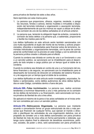 B OR R AD OR D E L P R OYE C T O D E C ÓD IG O OR GÁ N IC O IN T E GR AL P E N AL

pena privativa de libertad de siete a diez años.
Será reprimida con esta misma pena:
1. La persona que proporcione, ofrezca, organice, recolecte, o ponga
los recursos, fondos o activos, bienes muebles o inmuebles a disposición del terrorista individual u organización o asociación terrorista,
independientemente de que los mismos se vayan a utilizar en la efectiva comisión de uno de los delitos señalados en el artículo anterior.
2. La persona que, teniendo la obligación legal de evitarlos, consienta la
comisión de estos delitos o la persona que, a sabiendas, proporcione
o facilite los medios para tal fin.
Los delitos tipificados en este artículo serán también sancionados con
una multa equivalente al duplo del monto de los fondos y activos proporcionados, ofrecidos o recolectados para financiar actos de terrorismo, terroristas individuales u organizaciones terroristas, con la pena de comiso
penal de conformidad con lo previsto en este Código y con la extinción de
la persona jurídica creada o utilizada para el efecto.
Cuando la condena sea dictada en contra de una o un funcionario o una
o un servidor público, se sancionará con la inhabilitación para el desempeño de todo empleo o cargo público por un tiempo igual al doble de la
condena.
Cuando la condena sea dictada en contra de una o un funcionario del sistema financiero o de seguros, se sancionará con la inhabilitación para el
desempeño de funciones de dirección en entidades del sistema financiero y de seguros por un tiempo igual al doble de la condena.
Los delitos tipificados en este artículo serán investigados, enjuiciados, fallados o sentenciados, como delitos autónomos de otros delitos tipificados en este Código, cometidos dentro o fuera del país.
Artículo 369.- Falsa incriminación. La persona que, realice acciones
tendientes a incriminar falsamente a una o más personas en la comisión
de los delitos de terrorismo y su financiación, será sancionada con la pena privativa de libertad de uno a tres años.
Se aplicará el máximo de la pena si los actos señalados en el inciso anterior son cometidos por una o un servidor público.
Artículo 370.- Delincuencia Organizada. La persona que mediante
acuerdo o concertación forme un grupo estructurado de dos o más personas que financien de cualquier forma, que ejerzan el mando o dirección o planifiquen las actividades de una organización delictiva, con el
propósito de cometer uno o más delitos sancionados con pena privativa
de libertad de más de cinco años en forma permanente o reiterada, que
tenga como objetivo final la obtención de beneficios económicos, políticos, sociales, de poder u otros, será sancionados con pena privativa de
SEGUNDO DEBATE | COMISIÓN DE JUSTICIA Y ESTRUCTURA DEL ESTADO | 4 de octubre de 2013 | Pág.

129 de 315

 