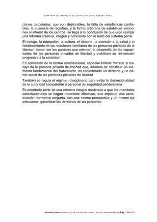 B OR R AD OR D E L P R OYE C T O D E C ÓD IG O OR GÁ N IC O IN T E GR AL P E N AL

ciones carcelarias, que son deplorables, la falta de estadísticas confiables, la ausencia de registros, y la forma arbitraria de establecer sanciones al interior de los centros, se llega a la conclusión de que urge realizar
una reforma creativa, integral y coherente con el resto del sistema penal.
El trabajo, la educación, la cultura, el deporte, la atención a la salud y el
fortalecimiento de las relaciones familiares de las personas privadas de la
libertad, deben ser los puntales que orienten el desarrollo de las capacidades de las personas privadas de libertad y viabilicen su reinserción
progresiva a la sociedad.
En aplicación de la norma constitucional, especial énfasis merece el trabajo de la persona privada de libertad que, además de constituir un elemento fundamental del tratamiento, es considerado un derecho y un deber social de las personas privadas de libertad.
También se regula el régimen disciplinario para evitar la discrecionalidad
de la autoridad competente o personal de seguridad penitenciaria.
Es prioritario partir de una reforma integral destinada a que los mandatos
constitucionales se hagan realmente efectivos, que implique una construcción normativa conjunta, con una misma perspectiva y un mismo eje
articulador: garantizar los derechos de las personas.

SEGUNDO DEBATE | COMISIÓN DE JUSTICIA Y ESTRUCTURA DEL ESTADO | 4 de octubre de 2013 | Pág.

13 de 315

 