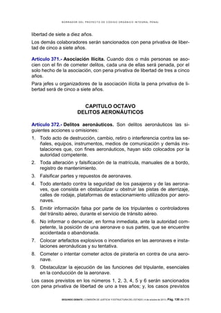 B OR R AD OR D E L P R OYE C T O D E C ÓD IG O OR GÁ N IC O IN T E GR AL P E N AL

libertad de siete a diez años.
Los demás colaboradores serán sancionados con pena privativa de libertad de cinco a siete años.
Artículo 371.- Asociación Ilícita. Cuando dos o más personas se asocien con el fin de cometer delitos, cada una de ellas será penada, por el
solo hecho de la asociación, con pena privativa de libertad de tres a cinco
años.
Para jefes u organizadores de la asociación ilícita la pena privativa de libertad será de cinco a siete años.

CAPITULO OCTAVO
DELITOS AERONÁUTICOS
Artículo 372.- Delitos aeronáuticos. Son delitos aeronáuticos las siguientes acciones u omisiones:
1. Todo acto de destrucción, cambio, retiro o interferencia contra las señales, equipos, instrumentos, medios de comunicación y demás instalaciones que, con fines aeronáuticos, hayan sido colocados por la
autoridad competente.
2. Toda alteración y falsificación de la matrícula, manuales de a bordo,
registro de mantenimiento.
3. Falsificar partes y repuestos de aeronaves.
4. Todo atentado contra la seguridad de los pasajeros y de las aeronaves, que consista en obstaculizar u obstruir las pistas de aterrizaje,
calles de rodaje, plataformas de estacionamiento utilizados por aeronaves.
5. Emitir información falsa por parte de los tripulantes o controladores
del tránsito aéreo, durante el servicio de tránsito aéreo.
6. No informar o denunciar, en forma inmediata, ante la autoridad competente, la posición de una aeronave o sus partes, que se encuentre
accidentada o abandonada.
7. Colocar artefactos explosivos o incendiarios en las aeronaves e instalaciones aeronáuticas y su tentativa.
8. Cometer o intentar cometer actos de piratería en contra de una aeronave.
9. Obstaculizar la ejecución de las funciones del tripulante, esenciales
en la conducción de la aeronave.
Los casos previstos en los números 1, 2, 3, 4, 5 y 6 serán sancionados
con pena privativa de libertad de uno a tres años; y, los casos previstos
SEGUNDO DEBATE | COMISIÓN DE JUSTICIA Y ESTRUCTURA DEL ESTADO | 4 de octubre de 2013 | Pág.

130 de 315

 