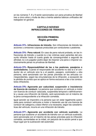 B OR R AD OR D E L P R OYE C T O D E C ÓD IG O OR GÁ N IC O IN T E GR AL P E N AL

en los números 7, 8 y 9 serán sancionados con pena privativa de libertad
tres a cinco años y multa de diez a treinta salarios básicos unificados del
trabajador en general.

CAPITULO NOVENO
INFRACCIONES DE TRÁNSITO
SECCIÓN PRIMERA
Reglas generales
Artículo 373.- Infracciones de tránsito. Son infracciones de tránsito las
acciones u omisiones culposas producidas por conductores o peatones.
Artículo 374.- Pena natural. En caso de pena natural probada, en las infracciones de tránsito y cuando la o las víctimas sean parientes del presunto infractor hasta el cuarto grado de consanguinidad o segundo de
afinidad, la o el juzgador podrá dejar de imponer una pena o imponer exclusivamente penas no privativas de libertad.
Artículo 375.- Responsabilidad de las o los peatones, pasajeros o
controladores. Cuando el responsable del accidente no sea la o el conductor de un vehículo sino la o el peatón, pasajero, controlador u otra
persona, será sancionado con las penas previstas en los artículos correspondientes, según las circunstancias de la infracción, a excepción de
la pérdida de puntos que se aplica en forma exclusiva a las o los conductores infractores.
Artículo 376.- Agravante por caducidad, suspensión o inexistencia
de licencia de conducir. La persona que conduzca un vehículo a motor
con licencia de conducir caducada, suspendida temporal o definitivamente y cause una infracción de tránsito, será sancionada con el máximo de
la pena correspondiente a la infracción cometida.
Igual sanción se impondrá a la persona que sin estar legalmente autorizada para conducir vehículos a motor o haciendo uso de una licencia de
conducir de categoría y clase inferior a la necesaria, según las características del vehículo, incurra en una infracción de tránsito.
Artículo 377.- Agravante por accidente con vehículo sustraído. La
persona que ocasione un accidente de tránsito con un vehículo sustraído,
será sancionada con el máximo de las penas previstas para la infracción
cometida, aumentadas en la mitad, sin perjuicio de la acción penal a que
haya lugar por la sustracción del automotor.

SEGUNDO DEBATE | COMISIÓN DE JUSTICIA Y ESTRUCTURA DEL ESTADO | 4 de octubre de 2013 | Pág.

131 de 315

 