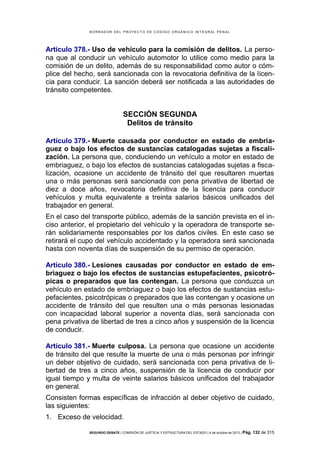 B OR R AD OR D E L P R OYE C T O D E C ÓD IG O OR GÁ N IC O IN T E GR AL P E N AL

Artículo 378.- Uso de vehículo para la comisión de delitos. La persona que al conducir un vehículo automotor lo utilice como medio para la
comisión de un delito, además de su responsabilidad como autor o cómplice del hecho, será sancionada con la revocatoria definitiva de la licencia para conducir. La sanción deberá ser notificada a las autoridades de
tránsito competentes.

SECCIÓN SEGUNDA
Delitos de tránsito
Artículo 379.- Muerte causada por conductor en estado de embriaguez o bajo los efectos de sustancias catalogadas sujetas a fiscalización. La persona que, conduciendo un vehículo a motor en estado de
embriaguez, o bajo los efectos de sustancias catalogadas sujetas a fiscalización, ocasione un accidente de tránsito del que resultaren muertas
una o más personas será sancionada con pena privativa de libertad de
diez a doce años, revocatoria definitiva de la licencia para conducir
vehículos y multa equivalente a treinta salarios básicos unificados del
trabajador en general.
En el caso del transporte público, además de la sanción prevista en el inciso anterior, el propietario del vehículo y la operadora de transporte serán solidariamente responsables por los daños civiles. En este caso se
retirará el cupo del vehículo accidentado y la operadora será sancionada
hasta con noventa días de suspensión de su permiso de operación.
Artículo 380.- Lesiones causadas por conductor en estado de embriaguez o bajo los efectos de sustancias estupefacientes, psicotrópicas o preparados que las contengan. La persona que conduzca un
vehículo en estado de embriaguez o bajo los efectos de sustancias estupefacientes, psicotrópicas o preparados que las contengan y ocasione un
accidente de tránsito del que resulten una o más personas lesionadas
con incapacidad laboral superior a noventa días, será sancionada con
pena privativa de libertad de tres a cinco años y suspensión de la licencia
de conducir.
Artículo 381.- Muerte culposa. La persona que ocasione un accidente
de tránsito del que resulte la muerte de una o más personas por infringir
un deber objetivo de cuidado, será sancionada con pena privativa de libertad de tres a cinco años, suspensión de la licencia de conducir por
igual tiempo y multa de veinte salarios básicos unificados del trabajador
en general.
Consisten formas específicas de infracción al deber objetivo de cuidado,
las siguientes:
1. Exceso de velocidad.
SEGUNDO DEBATE | COMISIÓN DE JUSTICIA Y ESTRUCTURA DEL ESTADO | 4 de octubre de 2013 | Pág.

132 de 315

 