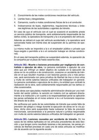 B OR R AD OR D E L P R OYE C T O D E C ÓD IG O OR GÁ N IC O IN T E GR AL P E N AL

2. Conocimiento de las malas condiciones mecánicas del vehículo.
3. Llantas lisas y desgastadas.
4. Cansancio, sueño o malas condiciones físicas de la o el conductor.
5. Inobservancia de leyes, reglamentos, regulaciones técnicas u órdenes legítimas de las autoridades o agentes de tránsito.
En caso de que el vehículo con el cual se ocasionó el accidente preste
un servicio público de transporte, será solidariamente responsable de los
daños civiles, la operadora de transporte y la o el propietario del vehículo.
Además se retirará el cupo del vehículo accidentado y la operadora será
sancionada hasta con treinta días de suspensión de su permiso de operación.
La misma multa se impondrá a la o el empleador público o privado que
haya exigido o permitido a la o el conductor trabajar en dichas condiciones.
En el caso del transporte público se suspenderá además, la operación de
la compañía por el plazo de hasta sesenta días.
Artículo 382.- Muerte o lesiones provocadas por negligencia de contratista o ejecutor de obra. La persona contratista o ejecutor de una
obra que por infringir un deber objetivo de cuidado en la ejecución de
obras en la vía pública o de construcción, ocasione un accidente de tránsito en el que resulten muertas o con lesiones graves una o más personas, será sancionada con pena privativa de libertad de tres a cinco años
y multa de veinte salarios básicos unificados del trabajador en general.
La persona contratista o ejecutora de la obra y la entidad que contrató la
realización de la obra, será solidariamente responsable por los daños civiles ocasionados.
Si las obras son ejecutadas mediante administración directa por una institución del sector público, la sanción en materia civil se aplicará directamente a la institución y en cuanto a la responsabilidad penal se aplicarán
las penas señaladas en el inciso anterior a la o el funcionario responsable directo de la obra.
De verificarse por parte de las autoridades de tránsito que existe falta de
previsión del peligro o riesgo durante la ejecución de obras en la vía pública, dicha obra será suspendida hasta subsanar la falta de previsión
mencionada, sancionándose a la persona natural o jurídica responsable
con multa de veinte salarios básicos unificados del trabajador en general.
Artículo 383.- Lesiones causadas por accidente de tránsito. En los
casos de los delitos tipificados en los artículos precedentes de esta Sección y que tengan como resultado lesiones a las personas, las penas privativas de libertad previstas en cada uno de estos artículos se modificarán de acuerdo con la siguiente escala:
SEGUNDO DEBATE | COMISIÓN DE JUSTICIA Y ESTRUCTURA DEL ESTADO | 4 de octubre de 2013 | Pág.

133 de 315

 
