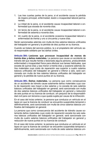 B OR R AD OR D E L P R OYE C T O D E C ÓD IG O OR GÁ N IC O IN T E GR AL P E N AL

1. Las tres cuartas partes de la pena, si el accidente causa la pérdida
de órgano principal, enfermedad, lesión o incapacidad laboral permanentes. 
2. La mitad de la pena, si el accidente causa incapacidad laboral o enfermedad que exceda de noventa días.
3. Un tercio de la pena, si el accidente causa incapacidad laboral o enfermedad de sesenta a noventa días.
4. Un cuarto de la pena, si el accidente ocasiona incapacidad laboral o
enfermedad de treinta y uno a cincuenta y nueve días.
Serán sancionadas además con multa de tres salarios básicos unificados
del trabajador en general y la pérdida de diez puntos en su licencia.
Cuando se tratare del servicio público, la o el propietario del vehículo será responsable solidario por los daños civiles.
Artículo 384.- Lesiones que provocan incapacidad de menos de
treinta días y daños materiales. La persona que cause un accidente de
tránsito del que resulte herida o lesionada alguna persona, produciéndole
enfermedad o incapacidad física para efectuar sus tareas habituales, que
exceda de quince días y sea menor a treinta días y ocasione además daños materiales cuyo costo de reparación sea superior a cuatro salarios
básicos unificados del trabajador en general e inferior a seis, será sancionada con multa de tres salarios básicos unificados del trabajador en
general y la pérdida de nueve puntos en su licencia.
Artículo 385.- Daños materiales. La persona que como consecuencia
de un accidente de tránsito cause solamente daños materiales cuyo costo de reparación sea mayor a dos salarios y no exceda de seis salarios
básicos unificados del trabajador en general, será sancionada con multa
de dos salarios básicos unificados del trabajador en general y reducción
de seis puntos en su licencia de conducir, sin perjuicio de la responsabilidad civil para con terceros a que queda sujeta por causa de la infracción.
En el caso del inciso anterior, la persona que conduzca un vehículo en el
lapso en que la licencia de conducir se encuentre suspendida temporal o
definitivamente, será sancionada con multa de cinco salarios básicos unificados del trabajador en general.
La persona que como consecuencia del accidente de tránsito cause solamente daños materiales cuyo costo de reparación exceda los seis salarios básicos unificados del trabajador en general, será sancionada con
multa de cuatro salarios básicos unificados del trabajador en general y
reducción de nueve puntos en su licencia de conducir.
En el caso del inciso anterior, la persona que conduzca un vehículo en el
lapso en que la licencia de conducir se encuentre suspendida temporal o
definitivamente, será sancionada con multa de siete salarios básicos uniSEGUNDO DEBATE | COMISIÓN DE JUSTICIA Y ESTRUCTURA DEL ESTADO | 4 de octubre de 2013 | Pág.

134 de 315

 