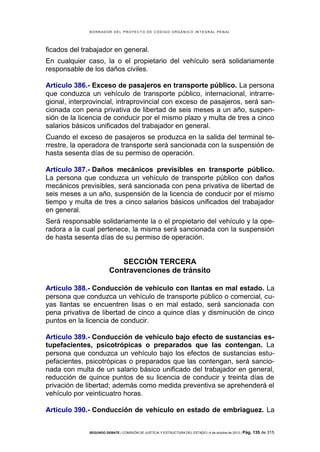 B OR R AD OR D E L P R OYE C T O D E C ÓD IG O OR GÁ N IC O IN T E GR AL P E N AL

ficados del trabajador en general.
En cualquier caso, la o el propietario del vehículo será solidariamente
responsable de los daños civiles.
Artículo 386.- Exceso de pasajeros en transporte público. La persona
que conduzca un vehículo de transporte público, internacional, intrarregional, interprovincial, intraprovincial con exceso de pasajeros, será sancionada con pena privativa de libertad de seis meses a un año, suspensión de la licencia de conducir por el mismo plazo y multa de tres a cinco
salarios básicos unificados del trabajador en general.
Cuando el exceso de pasajeros se produzca en la salida del terminal terrestre, la operadora de transporte será sancionada con la suspensión de
hasta sesenta días de su permiso de operación.
Artículo 387.- Daños mecánicos previsibles en transporte público.
La persona que conduzca un vehículo de transporte público con daños
mecánicos previsibles, será sancionada con pena privativa de libertad de
seis meses a un año, suspensión de la licencia de conducir por el mismo
tiempo y multa de tres a cinco salarios básicos unificados del trabajador
en general.
Será responsable solidariamente la o el propietario del vehículo y la operadora a la cual pertenece, la misma será sancionada con la suspensión
de hasta sesenta días de su permiso de operación.

SECCIÓN TERCERA
Contravenciones de tránsito
Artículo 388.- Conducción de vehículo con llantas en mal estado. La
persona que conduzca un vehículo de transporte público o comercial, cuyas llantas se encuentren lisas o en mal estado, será sancionada con
pena privativa de libertad de cinco a quince días y disminución de cinco
puntos en la licencia de conducir.
Artículo 389.- Conducción de vehículo bajo efecto de sustancias estupefacientes, psicotrópicas o preparados que las contengan. La
persona que conduzca un vehículo bajo los efectos de sustancias estupefacientes, psicotrópicas o preparados que las contengan, será sancionada con multa de un salario básico unificado del trabajador en general,
reducción de quince puntos de su licencia de conducir y treinta días de
privación de libertad; además como medida preventiva se aprehenderá el
vehículo por veinticuatro horas.
Artículo 390.- Conducción de vehículo en estado de embriaguez. La
SEGUNDO DEBATE | COMISIÓN DE JUSTICIA Y ESTRUCTURA DEL ESTADO | 4 de octubre de 2013 | Pág.

135 de 315

 