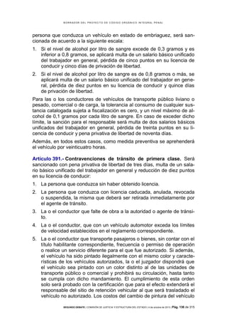 B OR R AD OR D E L P R OYE C T O D E C ÓD IG O OR GÁ N IC O IN T E GR AL P E N AL

persona que conduzca un vehículo en estado de embriaguez, será sancionada de acuerdo a la siguiente escala:
1. Si el nivel de alcohol por litro de sangre excede de 0,3 gramos y es
inferior a 0,8 gramos, se aplicará multa de un salario básico unificado
del trabajador en general, pérdida de cinco puntos en su licencia de
conducir y cinco días de privación de libertad.
2. Si el nivel de alcohol por litro de sangre es de 0,8 gramos o más, se
aplicará multa de un salario básico unificado del trabajador en general, pérdida de diez puntos en su licencia de conducir y quince días
de privación de libertad.
Para las o los conductores de vehículos de transporte público liviano o
pesado, comercial o de carga, la tolerancia al consumo de cualquier sustancia catalogada sujeta a fiscalización es cero, y un nivel máximo de alcohol de 0,1 gramos por cada litro de sangre. En caso de exceder dicho
límite, la sanción para el responsable será multa de dos salarios básicos
unificados del trabajador en general, pérdida de treinta puntos en su licencia de conducir y pena privativa de libertad de noventa días.
Además, en todos estos casos, como medida preventiva se aprehenderá
el vehículo por veinticuatro horas.
Artículo 391.- Contravenciones de tránsito de primera clase. Será
sancionado con pena privativa de libertad de tres días, multa de un salario básico unificado del trabajador en general y reducción de diez puntos
en su licencia de conducir:
1. La persona que conduzca sin haber obtenido licencia.
2. La persona que conduzca con licencia caducada, anulada, revocada
o suspendida, la misma que deberá ser retirada inmediatamente por
el agente de tránsito.
3. La o el conductor que falte de obra a la autoridad o agente de tránsito.
4. La o el conductor, que con un vehículo automotor exceda los límites
de velocidad establecidos en el reglamento correspondiente.
5. La o el conductor que transporte pasajeros o bienes, sin contar con el
título habilitante correspondiente, frecuencia o permiso de operación
o realice un servicio diferente para el que fue autorizado. Si además,
el vehículo ha sido pintado ilegalmente con el mismo color y características de los vehículos autorizados, la o el juzgador dispondrá que
el vehículo sea pintado con un color distinto al de las unidades de
transporte público o comercial y prohibirá su circulación, hasta tanto
se cumpla con dicho mandamiento. El cumplimiento de esta orden
solo será probado con la certificación que para el efecto extenderá el
responsable del sitio de retención vehicular al que será trasladado el
vehículo no autorizado. Los costos del cambio de pintura del vehículo
SEGUNDO DEBATE | COMISIÓN DE JUSTICIA Y ESTRUCTURA DEL ESTADO | 4 de octubre de 2013 | Pág.

136 de 315

 