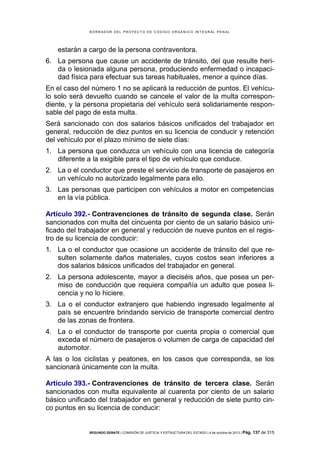 B OR R AD OR D E L P R OYE C T O D E C ÓD IG O OR GÁ N IC O IN T E GR AL P E N AL

estarán a cargo de la persona contraventora.
6. La persona que cause un accidente de tránsito, del que resulte herida o lesionada alguna persona, produciendo enfermedad o incapacidad física para efectuar sus tareas habituales, menor a quince días.
En el caso del número 1 no se aplicará la reducción de puntos. El vehículo solo será devuelto cuando se cancele el valor de la multa correspondiente, y la persona propietaria del vehículo será solidariamente responsable del pago de esta multa.
Será sancionado con dos salarios básicos unificados del trabajador en
general, reducción de diez puntos en su licencia de conducir y retención
del vehículo por el plazo mínimo de siete días:
1. La persona que conduzca un vehículo con una licencia de categoría
diferente a la exigible para el tipo de vehículo que conduce.
2. La o el conductor que preste el servicio de transporte de pasajeros en
un vehículo no autorizado legalmente para ello.
3. Las personas que participen con vehículos a motor en competencias
en la vía pública.
Artículo 392.- Contravenciones de tránsito de segunda clase. Serán
sancionados con multa del cincuenta por ciento de un salario básico unificado del trabajador en general y reducción de nueve puntos en el registro de su licencia de conducir:
1. La o el conductor que ocasione un accidente de tránsito del que resulten solamente daños materiales, cuyos costos sean inferiores a
dos salarios básicos unificados del trabajador en general.
2. La persona adolescente, mayor a dieciséis años, que posea un permiso de conducción que requiera compañía un adulto que posea licencia y no lo hiciere.
3. La o el conductor extranjero que habiendo ingresado legalmente al
país se encuentre brindando servicio de transporte comercial dentro
de las zonas de frontera.
4. La o el conductor de transporte por cuenta propia o comercial que
exceda el número de pasajeros o volumen de carga de capacidad del
automotor.
A las o los ciclistas y peatones, en los casos que corresponda, se los
sancionará únicamente con la multa.
Artículo 393.- Contravenciones de tránsito de tercera clase. Serán
sancionados con multa equivalente al cuarenta por ciento de un salario
básico unificado del trabajador en general y reducción de siete punto cinco puntos en su licencia de conducir:

SEGUNDO DEBATE | COMISIÓN DE JUSTICIA Y ESTRUCTURA DEL ESTADO | 4 de octubre de 2013 | Pág.

137 de 315

 