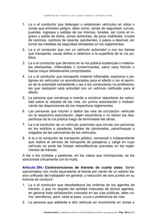 B OR R AD OR D E L P R OYE C T O D E C ÓD IG O OR GÁ N IC O IN T E GR AL P E N AL

1. La o el conductor que detengan o estacionen vehículos en sitios o
zonas que entrañen peligro, tales como: zonas de seguridad, curvas,
puentes, ingresos y salidas de los mismos, túneles, así como el ingreso y salida de éstos, zonas estrechas, de poca visibilidad, cruces
de caminos, cambios de rasante, pendientes, o pasos a desnivel, sin
tomar las medidas de seguridad señaladas en los reglamentos.
2. La o el conductor que con un vehículo automotor o con los bienes
que transporta, cause daños o deterioro a la superficie de la vía pública.
3. La o el conductor que derrame en la vía pública sustancias o materiales deslizantes, inflamables o contaminantes, salvo caso fortuito o
fuerza mayor debidamente comprobados.
4. La o el conductor que transporte material inflamable, explosivo o peligroso en vehículos no acondicionados para el efecto o sin el permiso de la autoridad competente y las o los conductores no profesionales que realizaren esta actividad con un vehículo calificado para el
efecto.
5. La persona que construya o mande a construir reductores de velocidad sobre la calzada de las vías, sin previa autorización o inobservando las disposiciones de los respectivos reglamentos.
6. Las personas que roturen o dañen las vías de circulación vehicular
sin la respectiva autorización, dejen escombros o no retiren los desperdicios de la vía pública luego de terminadas las obras.
7. La o el conductor de un vehículo automotor que circule con personas
en los estribos o pisaderas, baldes de camionetas, parachoques o
colgados de las carrocerías de los vehículos.
8. A la o el conductor de transporte público, comercial o independiente
que realice el servicio de transporte de pasajeros y carga en cuyo
vehículo no porte las franjas retroreflectivas previstas en los reglamentos de tránsito.
A las o los ciclistas y peatones, en los casos que corresponda, se los
sancionará únicamente con la multa.
Artículo 394.- Contravenciones de tránsito de cuarta clase. Serán
sancionados con multa equivalente al treinta por ciento de un salario básico unificado del trabajador en general, y reducción de seis puntos en su
licencia de conducir:
1. La o el conductor que desobedezca las órdenes de los agentes de
tránsito, o que no respete las señales manuales de dichos agentes,
en general toda señalización colocada en las vías públicas, tales como: semáforos, pare, ceda el paso, cruce o preferencia de vías.
2. La persona que adelante a otro vehículo en movimiento en zonas o
SEGUNDO DEBATE | COMISIÓN DE JUSTICIA Y ESTRUCTURA DEL ESTADO | 4 de octubre de 2013 | Pág.

138 de 315

 