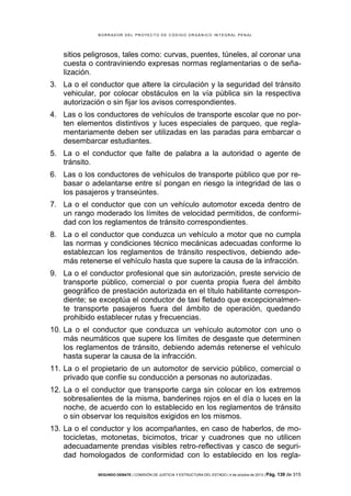 B OR R AD OR D E L P R OYE C T O D E C ÓD IG O OR GÁ N IC O IN T E GR AL P E N AL

sitios peligrosos, tales como: curvas, puentes, túneles, al coronar una
cuesta o contraviniendo expresas normas reglamentarias o de señalización.
3. La o el conductor que altere la circulación y la seguridad del tránsito
vehicular, por colocar obstáculos en la vía pública sin la respectiva
autorización o sin fijar los avisos correspondientes.
4. Las o los conductores de vehículos de transporte escolar que no porten elementos distintivos y luces especiales de parqueo, que reglamentariamente deben ser utilizadas en las paradas para embarcar o
desembarcar estudiantes.
5. La o el conductor que falte de palabra a la autoridad o agente de
tránsito.
6. Las o los conductores de vehículos de transporte público que por rebasar o adelantarse entre sí pongan en riesgo la integridad de las o
los pasajeros y transeúntes.
7. La o el conductor que con un vehículo automotor exceda dentro de
un rango moderado los límites de velocidad permitidos, de conformidad con los reglamentos de tránsito correspondientes.
8. La o el conductor que conduzca un vehículo a motor que no cumpla
las normas y condiciones técnico mecánicas adecuadas conforme lo
establezcan los reglamentos de tránsito respectivos, debiendo además retenerse el vehículo hasta que supere la causa de la infracción.
9. La o el conductor profesional que sin autorización, preste servicio de
transporte público, comercial o por cuenta propia fuera del ámbito
geográfico de prestación autorizada en el título habilitante correspondiente; se exceptúa el conductor de taxi fletado que excepcionalmente transporte pasajeros fuera del ámbito de operación, quedando
prohibido establecer rutas y frecuencias.
10. La o el conductor que conduzca un vehículo automotor con uno o
más neumáticos que supere los límites de desgaste que determinen
los reglamentos de tránsito, debiendo además retenerse el vehículo
hasta superar la causa de la infracción.
11. La o el propietario de un automotor de servicio público, comercial o
privado que confíe su conducción a personas no autorizadas.
12. La o el conductor que transporte carga sin colocar en los extremos
sobresalientes de la misma, banderines rojos en el día o luces en la
noche, de acuerdo con lo establecido en los reglamentos de tránsito
o sin observar los requisitos exigidos en los mismos.
13. La o el conductor y los acompañantes, en caso de haberlos, de motocicletas, motonetas, bicimotos, tricar y cuadrones que no utilicen
adecuadamente prendas visibles retro-reflectivas y casco de seguridad homologados de conformidad con lo establecido en los reglaSEGUNDO DEBATE | COMISIÓN DE JUSTICIA Y ESTRUCTURA DEL ESTADO | 4 de octubre de 2013 | Pág.

139 de 315

 