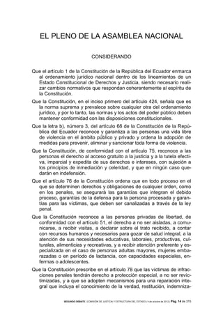 EL PLENO DE LA ASAMBLEA NACIONAL
CONSIDERANDO
Que el artículo 1 de la Constitución de la República del Ecuador enmarca
al ordenamiento jurídico nacional dentro de los lineamientos de un
Estado Constitucional de Derechos y Justicia, siendo necesario realizar cambios normativos que respondan coherentemente al espíritu de
la Constitución.
Que la Constitución, en el inciso primero del artículo 424, señala que es
la norma suprema y prevalece sobre cualquier otra del ordenamiento
jurídico, y por lo tanto, las normas y los actos del poder público deben
mantener conformidad con las disposiciones constitucionales.
Que la letra b), número 3, del artículo 66 de la Constitución de la República del Ecuador reconoce y garantiza a las personas una vida libre
de violencia en el ámbito público y privado y ordena la adopción de
medidas para prevenir, eliminar y sancionar toda forma de violencia.
Que la Constitución, de conformidad con el artículo 75, reconoce a las
personas el derecho al acceso gratuito a la justicia y a la tutela efectiva, imparcial y expedita de sus derechos e intereses, con sujeción a
los principios de inmediación y celeridad, y que en ningún caso quedarán en indefensión.
Que el artículo 76 de la Constitución ordena que en todo proceso en el
que se determinen derechos y obligaciones de cualquier orden, como
en los penales, se asegurará las garantías que integran el debido
proceso, garantías de la defensa para la persona procesada y garantías para las víctimas, que deben ser canalizadas a través de la ley
penal.
Que la Constitución reconoce a las personas privadas de libertad, de
conformidad con el artículo 51, el derecho a no ser aisladas, a comunicarse, a recibir visitas, a declarar sobre el trato recibido, a contar
con recursos humanos y necesarios para gozar de salud integral, a la
atención de sus necesidades educativas, laborales, productivas, culturales, alimenticias y recreativas, y a recibir atención preferente y especializada en el caso de personas adultas mayores, mujeres embarazadas o en período de lactancia, con capacidades especiales, enfermas o adolescentes.
Que la Constitución prescribe en el artículo 78 que las víctimas de infracciones penales tendrán derecho a protección especial, a no ser revictimizadas, y a que se adopten mecanismos para una reparación integral que incluya el conocimiento de la verdad, restitución, indemnizaSEGUNDO DEBATE | COMISIÓN DE JUSTICIA Y ESTRUCTURA DEL ESTADO | 4 de octubre de 2012 | Pág.

14 de 315

 