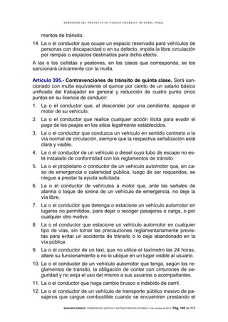 B OR R AD OR D E L P R OYE C T O D E C ÓD IG O OR GÁ N IC O IN T E GR AL P E N AL

mentos de tránsito.
14. La o el conductor que ocupe un espacio reservado para vehículos de
personas con discapacidad o en su defecto, impida la libre circulación
por rampas o espacios destinados para dicho efecto.
A las o los ciclistas y peatones, en los casos que corresponda, se los
sancionará únicamente con la multa.
Artículo 395.- Contravenciones de tránsito de quinta clase. Será sancionado con multa equivalente al quince por ciento de un salario básico
unificado del trabajador en general y reducción de cuatro punto cinco
puntos en su licencia de conducir:
1. La o el conductor que, al descender por una pendiente, apague el
motor de su vehículo.
2. La o el conductor que realice cualquier acción ilícita para evadir el
pago de los peajes en los sitios legalmente establecidos.
3. La o el conductor que conduzca un vehículo en sentido contrario a la
vía normal de circulación, siempre que la respectiva señalización esté
clara y visible.
4. La o el conductor de un vehículo a diesel cuyo tubo de escape no esté instalado de conformidad con los reglamentos de tránsito.
5. La o el propietario o conductor de un vehículo automotor que, en caso de emergencia o calamidad pública, luego de ser requeridos, se
niegue a prestar la ayuda solicitada.
6. La o el conductor de vehículos a motor que, ante las señales de
alarma o toque de sirena de un vehículo de emergencia, no deje la
vía libre.
7. La o el conductor que detenga o estacione un vehículo automotor en
lugares no permitidos, para dejar o recoger pasajeros o carga, o por
cualquier otro motivo.
8. La o el conductor que estacione un vehículo automotor en cualquier
tipo de vías, sin tomar las precauciones reglamentariamente previstas para evitar un accidente de tránsito o lo deje abandonado en la
vía pública.
9. La o el conductor de un taxi, que no utilice el taxímetro las 24 horas,
altere su funcionamiento o no lo ubique en un lugar visible al usuario.
10. La o el conductor de un vehículo automotor que tenga, según los reglamentos de tránsito, la obligación de contar con cinturones de seguridad y no exija el uso del mismo a sus usuarios o acompañantes.
11. La o el conductor que haga cambio brusco o indebido de carril.
12. La o el conductor de un vehículo de transporte público masivo de pasajeros que cargue combustible cuando se encuentren prestando el
SEGUNDO DEBATE | COMISIÓN DE JUSTICIA Y ESTRUCTURA DEL ESTADO | 4 de octubre de 2013 | Pág.

140 de 315

 