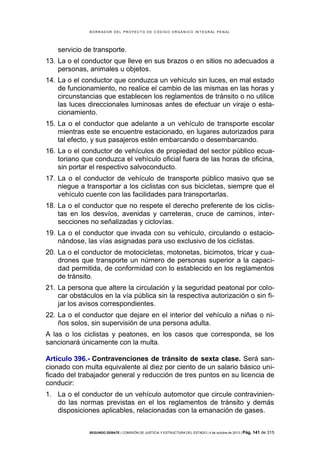 B OR R AD OR D E L P R OYE C T O D E C ÓD IG O OR GÁ N IC O IN T E GR AL P E N AL

servicio de transporte.
13. La o el conductor que lleve en sus brazos o en sitios no adecuados a
personas, animales u objetos.
14. La o el conductor que conduzca un vehículo sin luces, en mal estado
de funcionamiento, no realice el cambio de las mismas en las horas y
circunstancias que establecen los reglamentos de tránsito o no utilice
las luces direccionales luminosas antes de efectuar un viraje o estacionamiento.
15. La o el conductor que adelante a un vehículo de transporte escolar
mientras este se encuentre estacionado, en lugares autorizados para
tal efecto, y sus pasajeros estén embarcando o desembarcando.
16. La o el conductor de vehículos de propiedad del sector público ecuatoriano que conduzca el vehículo oficial fuera de las horas de oficina,
sin portar el respectivo salvoconducto.
17. La o el conductor de vehículo de transporte público masivo que se
niegue a transportar a los ciclistas con sus bicicletas, siempre que el
vehículo cuente con las facilidades para transportarlas.
18. La o el conductor que no respete el derecho preferente de los ciclistas en los desvíos, avenidas y carreteras, cruce de caminos, intersecciones no señalizadas y ciclovías.
19. La o el conductor que invada con su vehículo, circulando o estacionándose, las vías asignadas para uso exclusivo de los ciclistas.
20. La o el conductor de motocicletas, motonetas, bicimotos, tricar y cuadrones que transporte un número de personas superior a la capacidad permitida, de conformidad con lo establecido en los reglamentos
de tránsito.
21. La persona que altere la circulación y la seguridad peatonal por colocar obstáculos en la vía pública sin la respectiva autorización o sin fijar los avisos correspondientes.
22. La o el conductor que dejare en el interior del vehículo a niñas o niños solos, sin supervisión de una persona adulta.
A las o los ciclistas y peatones, en los casos que corresponda, se los
sancionará únicamente con la multa.
Artículo 396.- Contravenciones de tránsito de sexta clase. Será sancionado con multa equivalente al diez por ciento de un salario básico unificado del trabajador general y reducción de tres puntos en su licencia de
conducir:
1. La o el conductor de un vehículo automotor que circule contraviniendo las normas previstas en el los reglamentos de tránsito y demás
disposiciones aplicables, relacionadas con la emanación de gases.
SEGUNDO DEBATE | COMISIÓN DE JUSTICIA Y ESTRUCTURA DEL ESTADO | 4 de octubre de 2013 | Pág.

141 de 315

 