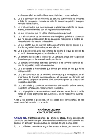 B OR R AD OR D E L P R OYE C T O D E C ÓD IG O OR GÁ N IC O IN T E GR AL P E N AL

su discapacidad sin la identificación o distintivo correspondiente.
5. La o el conductor de un vehículo de servicio público que no presente
la lista de pasajeros, cuando se trate de transporte público interprovincial o internacional.
6. La o el conductor que no mantenga la distancia prudente de seguimiento, de conformidad con los reglamentos de tránsito.
7. La o el conductor que no utilice el cinturón de seguridad.
8. La o el conductor de un vehículo de transporte público o comercial
que no ponga a disposición de los pasajeros recipientes o fundas para recolección de basura o desechos.
9. La o el peatón que en las vías públicas no transite por las aceras o sitios de seguridad destinados para el efecto.
10. La o el peatón que, ante las señales de alarma o toque de sirena de
un vehículo de emergencia, no deje la vía libre.
11. La persona que desde el interior de un vehículo arroje a la vía pública
desechos que contaminen el medio ambiente.
12. La persona que ejerce actividad comercial o de servicio sobre las zonas de seguridad peatonal o calzadas.
13. La o el ciclista o motociclista que circule por sitios en los que no le
esté permitido.
14. La o el comprador de un vehículo automotor que no registre, en el
organismo de tránsito correspondiente, el traspaso de dominio del
bien, dentro del plazo de treinta días, contado a partir de la fecha del
respectivo contrato.
15. La o el ciclista y conductor de vehículos de tracción animal que no
respete la señalización reglamentaria respectiva.
16. La o el propietario de un vehículo que instalare, luces, faros o neblineros en sitios prohibidos del automotor, sin la respectiva autorización.
A las y los ciclistas y peatones, en los casos que corresponda, se los
sancionará únicamente con la multa.

CAPÍTULO DECIMO
CONTRAVENCIONES
Artículo 398.- Contravenciones de primera clase. Será sancionado
con multa del veinticinco por ciento de un salario básico unificado del trabajador en general y pena privativa de libertad de uno a cinco días:
1. La o el fletero que sobrecargue las embarcaciones, por sobre la caSEGUNDO DEBATE | COMISIÓN DE JUSTICIA Y ESTRUCTURA DEL ESTADO | 4 de octubre de 2013 | Pág.

144 de 315

 