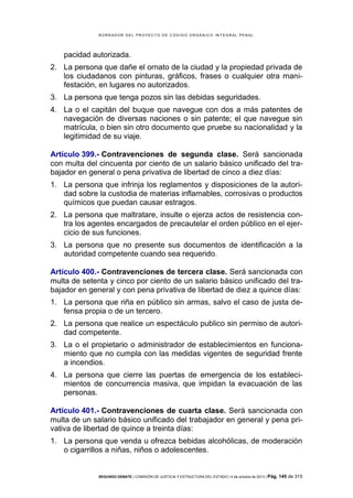 B OR R AD OR D E L P R OYE C T O D E C ÓD IG O OR GÁ N IC O IN T E GR AL P E N AL

pacidad autorizada.
2. La persona que dañe el ornato de la ciudad y la propiedad privada de
los ciudadanos con pinturas, gráficos, frases o cualquier otra manifestación, en lugares no autorizados.
3. La persona que tenga pozos sin las debidas seguridades.
4. La o el capitán del buque que navegue con dos a más patentes de
navegación de diversas naciones o sin patente; el que navegue sin
matrícula, o bien sin otro documento que pruebe su nacionalidad y la
legitimidad de su viaje.
Artículo 399.- Contravenciones de segunda clase. Será sancionada
con multa del cincuenta por ciento de un salario básico unificado del trabajador en general o pena privativa de libertad de cinco a diez días:
1. La persona que infrinja los reglamentos y disposiciones de la autoridad sobre la custodia de materias inflamables, corrosivas o productos
químicos que puedan causar estragos.
2. La persona que maltratare, insulte o ejerza actos de resistencia contra los agentes encargados de precautelar el orden público en el ejercicio de sus funciones.
3. La persona que no presente sus documentos de identificación a la
autoridad competente cuando sea requerido.
Artículo 400.- Contravenciones de tercera clase. Será sancionada con
multa de setenta y cinco por ciento de un salario básico unificado del trabajador en general y con pena privativa de libertad de diez a quince días:
1. La persona que riña en público sin armas, salvo el caso de justa defensa propia o de un tercero.
2. La persona que realice un espectáculo publico sin permiso de autoridad competente.
3. La o el propietario o administrador de establecimientos en funcionamiento que no cumpla con las medidas vigentes de seguridad frente
a incendios.
4. La persona que cierre las puertas de emergencia de los establecimientos de concurrencia masiva, que impidan la evacuación de las
personas.
Artículo 401.- Contravenciones de cuarta clase. Será sancionada con
multa de un salario básico unificado del trabajador en general y pena privativa de libertad de quince a treinta días:
1. La persona que venda u ofrezca bebidas alcohólicas, de moderación
o cigarrillos a niñas, niños o adolescentes.

SEGUNDO DEBATE | COMISIÓN DE JUSTICIA Y ESTRUCTURA DEL ESTADO | 4 de octubre de 2013 | Pág.

145 de 315

 