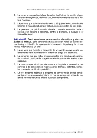 B OR R AD OR D E L P R OYE C T O D E C ÓD IG O OR GÁ N IC O IN T E GR AL P E N AL

2. La persona que realice falsas llamadas telefónicas de auxilio al personal de emergencias, defensa civil, bomberos o elementos de la Policía Nacional.
3. La persona que voluntariamente hiera o dé golpes a otro, causándole
lesiones o incapacidad para el trabajo, que no excedan de tres días.
4. La persona que públicamente ofenda o cometa cualquier burla u
ofensa, con palabra o acciones, contra la Bandera, el Escudo o el
Himno Nacional.
Artículo 402.- Contravenciones en escenarios deportivos y de concurrencia masiva. Será sancionada hasta con cien horas de trabajo comunitario y prohibición de ingreso a todo escenario deportivo y de concurrencia masiva hasta un año:
1. La persona que durante el desarrollo de un evento masivo invada violentamente y sin autorización el terreno de juego o el escenario.
2. La personas que por haber arrojado objetos a la cancha o al escenario principal, ocasione la suspensión o cancelación del evento o espectáculo.
3. La persona que introduzca de manera subrepticia a escenarios deportivos o de concurrencia masiva armas blancas, petardos, bengalas o material pirotécnico prohibido.
4. La o el dirigente deportivo o dirigente de barras de los clubes participantes en los eventos deportivos en que se produzcan actos de violencia y no los denuncie ante la autoridad competente.

SEGUNDO DEBATE | COMISIÓN DE JUSTICIA Y ESTRUCTURA DEL ESTADO | 4 de octubre de 2013 | Pág.

146 de 315

 