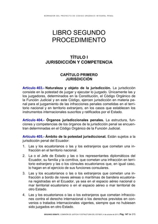 B OR R AD OR D E L P R OYE C T O D E C ÓD IG O OR GÁ N IC O IN T E GR AL P E N AL

LIBRO SEGUNDO
PROCEDIMIENTO
TÍTULO I
JURISDICCIÓN Y COMPETENCIA
CAPÍTULO PRIMERO
JURISDICCIÓN
Artículo 403.- Naturaleza y objeto de la jurisdicción. La jurisdicción
consiste en la potestad de juzgar y ejecutar lo juzgado. Únicamente las y
los juzgadores, determinados en la Constitución, el Código Orgánico de
la Función Judicial y en este Código, ejercen jurisdicción en materia penal para el juzgamiento de las infracciones penales cometidas en el territorio nacional y en territorio extranjero, en los casos que establecen los
instrumentos internacionales suscritos y ratificados por el Estado.
Artículo 404.- Órganos jurisdiccionales penales. La estructura, funciones y competencias de los órganos de la jurisdicción penal se encuentran determinadas en el Código Orgánico de la Función Judicial.
Artículo 405.- Ámbito de la potestad jurisdiccional. Están sujetos a la
jurisdicción penal del Ecuador:
1. Las y los ecuatorianos o las y los extranjeros que cometan una infracción en el territorio nacional.
2. La o el Jefe de Estado y las o los representantes diplomáticos del
Ecuador, su familia y la comitiva, que cometan una infracción en territorio extranjero y las o los cónsules ecuatorianos que, en igual caso,
lo hagan en el ejercicio de sus funciones consulares.
3. Las y los ecuatorianos o las o los extranjeros que cometan una infracción a bordo de naves aéreas o marítimas de bandera ecuatoriana registradas en el Ecuador, ya sea en el espacio aéreo nacional o
mar territorial ecuatoriano o en el espacio aéreo o mar territorial de
otro Estado.
4. Las y los ecuatorianos o las o los extranjeros que cometan infracciones contra el derecho internacional o los derechos previstos en convenios o tratados internacionales vigentes, siempre que no hubiesen
sido juzgados en otro Estado.
SEGUNDO DEBATE | COMISIÓN DE JUSTICIA Y ESTRUCTURA DEL ESTADO | 4 de octubre de 2013 | Pág.

147 de 315

 