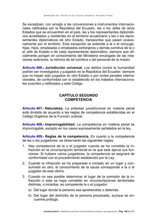 B OR R AD OR D E L P R OYE C T O D E C ÓD IG O OR GÁ N IC O IN T E GR AL P E N AL

Se exceptúan, con arreglo a las convenciones e instrumentos internacionales ratificados por la República del Ecuador, las o los Jefes de otros
Estados que se encuentren en el país, las y los representantes diplomáticos acreditados y residentes en el territorio ecuatoriano y las o los representantes diplomáticos de otro Estado, transeúntes que pasen ocasionalmente por el territorio. Esta excepción se extiende a la o el cónyuge,
hijas, hijos, empleadas o empleados extranjeros y demás comitiva de la o
el Jefe de Estado o de cada representante diplomático, siempre que oficialmente pongan en conocimiento del Ministerio encargado de las relaciones exteriores, la nómina de tal comitiva o del personal de la misión.
Artículo 406.- Jurisdicción universal. Los delitos contra la humanidad
podrán ser investigados y juzgados en la República del Ecuador, siempre
que no hayan sido juzgados en otro Estado o por cortes penales internacionales, de conformidad con lo establecido en los tratados internacionales suscritos y ratificados y este Código.

CAPÍTULO SEGUNDO
COMPETENCIA
Artículo 407.- Naturaleza. La potestad jurisdiccional en materia penal
está dividida de acuerdo a las reglas de competencia establecidas en el
Código Orgánico de la Función Judicial.
Artículo 408.- Improrrogabilidad. La competencia en materia penal es
improrrogable, excepto en los casos expresamente señalados en la ley.
Artículo 409.- Reglas de la competencia. En cuanto a la competencia
de las o los juzgadores, se observarán las siguientes reglas:
1. Hay competencia de la o el juzgador cuando se ha cometido la infracción en la circunscripción territorial en la que este ejerce sus funciones. Si hubiere varios juzgadores, la competencia se asignará de
conformidad con el procedimiento establecido por la Ley.
2. Cuando la infracción se ha preparado e iniciado en un lugar y consumado en otro, el conocimiento de la causa corresponde a la o el
juzgador de este último.
3. Cuando no sea posible determinar el lugar de la comisión de la infracción o esta se haya cometido en circunscripciones territoriales
distintas, o inciertas, es competente la o el juzgador:
a) Del lugar donde la persona sea aprehendida o detenida.
b) Del lugar del domicilio de la persona procesada, aunque se encuentre prófuga.

SEGUNDO DEBATE | COMISIÓN DE JUSTICIA Y ESTRUCTURA DEL ESTADO | 4 de octubre de 2013 | Pág.

148 de 315

 