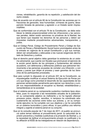 B OR R AD OR D E L P R OYE C T O D E C ÓD IG O OR GÁ N IC O IN T E GR AL P E N AL

ciones, rehabilitación, garantía de no repetición, y satisfacción del derecho violado.
Que de acuerdo con el artículo 80 de la Constitución las acciones por infracciones de genocidio, lesa humanidad, crímenes de guerra, desaparición forzada de personas y agresión a un Estado serán imprescriptibles.
Que de conformidad con el artículo 76 de la Constitución, se debe establecer la debida proporcionalidad entre las infracciones y las sanciones penales, deben existir sanciones no privativas de la libertad, las
que tienen que respetar los derechos de las personas y deben ser
impuestas mediante procedimientos adversariales, transparentes, y
justos.
Que el Código Penal, Código de Procedimiento Penal y Código de Ejecución de Penas y Rehabilitación Social fueron promulgados antes de
la entrada en vigencia de la actual Constitución y que sus normas,
deben ser actualizadas y adecuadas a las nuevas exigencias del Estado de Derechos y Justicia.
Que el derecho penal adjetivo debe garantizar la existencia de un sistema adversarial, que cuente con fiscales que promuevan el ejercicio de
la acción penal dentro de los principios y fundamentos del sistema
acusatorio, con defensoras y defensores públicos que patrocinen técnicamente a las personas acusadas de cometer una infracción, y con
juezas y jueces que dirijan el proceso y sean garantes de los derechos de los participantes procesales.
Que para cumplir lo dispuesto en el artículo 201 de la Constitución, es
impostergable modificar el actual Sistema de Ejecución de Penas por
uno que tenga como prioridad el desarrollo de las capacidades de las
personas sentenciadas penalmente para ejercer sus derechos y cumplir sus responsabilidades al recuperar su libertad, rehabilitándose y
reinsertándose en la sociedad.
Que el sistema penal en su componente sustantivo mantiene tipos obsoletos, pues no responde a las necesidades actuales de la población;
en su componente adjetivo es ineficiente y no ha logrado afianzar
procesos justos, rápidos, sencillos, ni tampoco ha coordinado adecuadamente las acciones entre todos sus actores; y, en su componente ejecutivo no ha cumplido con sus objetivos y se ha convertido
en un sistema burocrático y poco eficaz, lo que justifica una reforma
integral y urgente al sistema penal en su conjunto.
Que en la consulta popular de 7 de mayo de 2011, el pueblo se pronunció sobre temas relativos al procedimiento penal: la caducidad de la
prisión preventiva y medidas sustitutivas a la privación de libertad; y, a
la necesidad de tipificar el enriquecimiento privado no justificado y la
no afiliación al IESS de los trabajadores en relación de dependencia.
SEGUNDO DEBATE | COMISIÓN DE JUSTICIA Y ESTRUCTURA DEL ESTADO | 4 de octubre de 2013 | Pág.

15 de 315

 