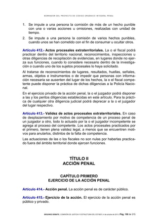 B OR R AD OR D E L P R OYE C T O D E C ÓD IG O OR GÁ N IC O IN T E GR AL P E N AL

1. Se impute a una persona la comisión de más de un hecho punible
con una o varias acciones u omisiones, realizadas con unidad de
tiempo.
2. Se impute a una persona la comisión de varios hechos punibles,
cuando unos se han cometido con el fin de consumar u ocultar otros.
Artículo 412.- Actos procesales extraterritoriales. La o el fiscal podrá
practicar dentro del territorio nacional, reconocimientos, inspecciones u
otras diligencias de recopilación de evidencias, en lugares donde no ejerza sus funciones, cuando lo considere necesario dentro de la investigación o cuando uno de los sujetos procesales lo haya solicitado.
Al tratarse de reconocimientos de lugares, resultados, huellas, señales,
armas, objetos e instrumentos o de impedir que personas con información necesaria se ausenten del lugar de los hechos, la o el fiscal competente puede disponer la práctica de dichas diligencias a la Policía Nacional.
En el ejercicio privado de la acción penal, la o el juzgador podrá disponer
a las y los peritos diligencias establecidas en este artículo. Para la práctica de cualquier otra diligencia judicial podrá deprecar a la o el juzgador
del lugar respectivo.
Artículo 413.- Validez de actos procesales extraterritoriales. En caso
de desplazamiento por motivo de competencia de un proceso penal de
un juzgador a otro, todo lo actuado por la o el juzgador incompetente se
agrega al proceso del competente. Los actos procesales practicados por
el primero, tienen plena validez legal, a menos que se encuentren motivos para anularlos, distintos de la falta de competencia.
Las actuaciones de las o los fiscales no son nulas por haberlas practicado fuera del ámbito territorial donde ejercen funciones.

TÍTULO II
ACCIÓN PENAL
CAPÍTULO PRIMERO
EJERCICIO DE LA ACCIÓN PENAL
Artículo 414.- Acción penal. La acción penal es de carácter público.
Artículo 415.- Ejercicio de la acción. El ejercicio de la acción penal es
público y privado.

SEGUNDO DEBATE | COMISIÓN DE JUSTICIA Y ESTRUCTURA DEL ESTADO | 4 de octubre de 2013 | Pág.

150 de 315

 