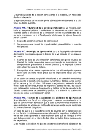 B OR R AD OR D E L P R OYE C T O D E C ÓD IG O OR GÁ N IC O IN T E GR AL P E N AL

El ejercicio público de la acción corresponde a la Fiscalía, sin necesidad
de denuncia previa.
El ejercicio privado de la acción penal corresponde únicamente a la víctima, mediante querella.
Artículo 416.- Titularidad de la acción penal pública. La Fiscalía, ejerce la acción penal pública, cuando tiene los elementos de convicción suficientes sobre la existencia de la infracción y de la responsabilidad de la
persona procesada. La o el fiscal puede abstenerse de ejercer la acción
penal, cuando:
1. Se pueda aplicar el principio de oportunidad.
2. Se presente una causal de prejudicialidad, procedibilidad o cuestiones previas.
Artículo 417.- Principio de oportunidad. La o el fiscal podrá abstenerse
de iniciar la investigación penal o desistir de la ya iniciada, en los siguientes casos:
1. Cuando se trate de una infracción sancionada con pena privativa de
libertad de hasta cinco años, con excepción de las infracciones que
comprometan gravemente el interés público y no implique vulneración a los intereses del Estado.
2. En aquellas infracciones culposas en las que el investigado o procesado sufre un daño físico grave que le imposibilite llevar una vida
normal.
En los casos de delitos por graves violaciones a los derechos humanos y
delitos contra el derecho internacional humanitario, delitos contra la integridad sexual y reproductiva, delincuencia organizada, violencia intrafamiliar, trata de personas, tráfico de migrantes, delitos de odio, de sustancias catalogadas sujetas a fiscalización y delitos contra la estructura del
Estado constitucional de derechos y justicia, la o el fiscal no puede abstenerse de iniciar la investigación penal.
Artículo 418.- Trámite de la aplicación del principio de oportunidad.
A pedido de la o el fiscal, la o el juzgador convoca a una audiencia en la
que las partes deben demostrar que el caso cumple con los requisitos legales exigidos. La víctima es notificada para que asista a esta audiencia.
Su presencia no es obligatoria.
En caso de que la o el juzgador no esté de acuerdo con la apreciación de
la o el fiscal o constate que no se cumple con los requisitos, envía dentro
de los tres días siguientes al fiscal superior, para que se ratifique o revoque dicha decisión en el plazo de diez días contados desde la recepción
del expediente.
Si se revoca la decisión, no puede solicitar nuevamente la aplicación del
SEGUNDO DEBATE | COMISIÓN DE JUSTICIA Y ESTRUCTURA DEL ESTADO | 4 de octubre de 2013 | Pág.

151 de 315

 