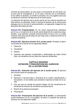 B OR R AD OR D E L P R OYE C T O D E C ÓD IG O OR GÁ N IC O IN T E GR AL P E N AL

principio de oportunidad y el caso pasa a conocimiento de otro fiscal, para que inicie la investigación o, en su caso, continúe con su tramitación.
Si se ratifica la decisión, se remite lo actuado a la o el juzgador para que
se declare la extinción del ejercicio de la acción penal.
La extinción del ejercicio de la acción penal por los motivos previstos en
este artículo no perjudica, limita ni excluye el derecho de la víctima para
perseguir por la vía civil el reconocimiento y la reparación integral de los
perjuicios derivados del acto.
Artículo 419.- Prejudicialidad. En los casos expresamente señalados
por la Ley, si el ejercicio de la acción penal depende de cuestiones prejudiciales, cuya decisión compete exclusivamente al fuero civil, no puede
iniciarse el proceso penal antes de que haya auto o sentencia firme en la
cuestión prejudicial.
Artículo 420.- Ejercicio privado de la acción penal. Procede el ejercicio privado de la acción en los siguientes delitos:
1. Calumnia
2. Usurpación
3. Estupro
4. Lesiones que generen incapacidad o enfermedad de hasta treinta
días, con excepción de los casos de violencia intrafamiliar.

CAPÍTULO SEGUNDO
EXTINCIÓN Y PRESCRIPCIÓN DEL EJERCICIO
DE LA ACCIÓN PENAL
Artículo 421.- Extinción del ejercicio de la acción penal. El ejercicio
de la acción penal se extingue por:
1. Amnistía.
2. Remisión o renuncia libre y voluntaria de la víctima, desistimiento o
transacción, en los delitos que procede el ejercicio privado de la acción.
3. Una vez que se cumpla de manera íntegra con los mecanismos alternativos de solución de conflictos al proceso penal.
4. Muerte de la persona procesada.
5. Prescripción.
Artículo 422.- Prescripción del ejercicio de la acción. La prescripción
puede declararse por la o el juzgador, de oficio o a petición de parte de
acuerdo con las siguientes reglas:
SEGUNDO DEBATE | COMISIÓN DE JUSTICIA Y ESTRUCTURA DEL ESTADO | 4 de octubre de 2013 | Pág.

152 de 315

 