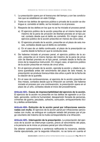 B OR R AD OR D E L P R OYE C T O D E C ÓD IG O OR GÁ N IC O IN T E GR AL P E N AL

1. La prescripción opera por el transcurso del tiempo y con las condiciones que se establecen en este Código.
2. Tanto en los delitos de ejercicio público o privado de la acción se distingue si, cometido el delito, se ha iniciado o no el proceso.
3. Respecto de los delitos en los que no se ha iniciado el proceso penal:
a) El ejercicio público de la acción prescribe en el mismo tiempo del
máximo de la pena de privación de libertad prevista en el tipo penal, contado desde que el delito es cometido. En ningún caso, el
ejercicio público de la acción prescribe en menos de cinco años.
b) El ejercicio privado de la acción, prescribe en el plazo de seis meses, contados desde que el delito es cometido.
c) En el caso de un delito continuado, el plazo de la prescripción se
cuenta desde la fecha en que la conducta cese.
4. De haberse iniciado el proceso penal, el ejercicio público de la acción, prescribe en el mismo tiempo del máximo de la pena de privación de libertad prevista en el tipo penal, contado desde la fecha de
inicio de la respectiva instrucción. En ningún caso, el ejercicio público
de la acción prescribe en menos de cinco años.
5. En el ejercicio privado de la acción, ejercida la acción y citada la persona querellada antes del vencimiento del plazo de seis meses, la
prescripción se produce transcurridos dos años a partir de la fecha de
la citación de la querella.
6. En el caso de contravenciones, el ejercicio de la acción prescribe en
tres meses, contados desde que la infracción se comete. De haberse
iniciado el proceso por una contravención, la prescripción opera en el
plazo de un año, contados desde el inicio del procedimiento.
Artículo 423.- Casos de imprescriptibilidad del ejercicio de la acción.
El ejercicio de la acción no prescribe en los delitos de agresión a un Estado, genocidio, contra la humanidad, desaparición forzada de personas,
crímenes de guerra, peculado, cohecho, concusión, enriquecimiento ilícito y delitos ambientales.
Artículo 424.- Extinción de la acción penal por infracciones sancionadas con multa. El ejercicio de la acción penal por infracciones sancionadas con multa, se extingue en cualquier estado del proceso por el pago voluntario del máximo de la multa correspondiente a la infracción.
Artículo 425.- Interrupción de la prescripción. La prescripción del ejercicio de la acción se interrumpe cuando, previo al vencimiento del plazo,
a la persona se le inicia un proceso penal por otra infracción.
De obtener sobreseimiento o sentencia ratificando la inocencia, debidamente ejecutoriada, por la segunda infracción, no se toma en cuenta el
SEGUNDO DEBATE | COMISIÓN DE JUSTICIA Y ESTRUCTURA DEL ESTADO | 4 de octubre de 2013 | Pág.

153 de 315

 