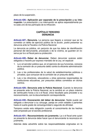 B OR R AD OR D E L P R OYE C T O D E C ÓD IG O OR GÁ N IC O IN T E GR AL P E N AL

plazo de la suspensión.
Artículo 426.- Aplicación por separado de la prescripción y su interrupción. La prescripción y su interrupción se aplica separadamente para cada uno de los partícipes de la infracción.

CAPÍTULO TERCERO
DENUNCIA
Artículo 427.- Denuncia. La persona que llegare a conocer que se ha
cometido un delito de ejercicio público de la acción, podrá presentar su
denuncia ante la Fiscalía o la Policía Nacional.
La denuncia es pública, sin perjuicio de que los datos de identificación
personal del denunciante, procesado o de la víctima, se guarden en reserva por la o el fiscal para su protección.
Artículo 428.- Deber de denunciar. Deben denunciar quienes están
obligados a hacerlo por expreso mandato de la Ley, en especial:
1. La o el servidor público que, en el ejercicio de sus funciones, conozca
de la comisión de un presunto delito contra la eficiente administración
pública.
2. Las o los profesionales de la salud de establecimientos públicos o
privados, que conozcan de la comisión de un presunto delito.
3. Las o los directores, educadores u otras personas responsables de
instituciones educativas, por presuntos delitos cometidos en dichos
centros.
Artículo 429.- Denuncia ante la Policía Nacional. Cuando la denuncia
se presente ante la Policía Nacional, se la remitirá en un plazo máximo
de veinticuatro horas a la o el fiscal, único facultado para proceder a su
reconocimiento, con la documentación correspondiente.
Artículo 430.- Exoneración del deber de denunciar. Nadie puede ser
obligado a denunciar a su cónyuge, pareja en unión estable o parientes
hasta el cuarto grado de consanguinidad o segundo de afinidad.
Tampoco existe esta obligación cuando el conocimiento de los hechos
esté amparado por el secreto profesional.
Artículo 431.- Reconocimiento sin juramento. La o el fiscal ante quien
se presente la denuncia debe hacer que el denunciante la reconozca sin
juramento.
Además debe advertirle sobre las responsabilidades originadas en la
SEGUNDO DEBATE | COMISIÓN DE JUSTICIA Y ESTRUCTURA DEL ESTADO | 4 de octubre de 2013 | Pág.

154 de 315

 