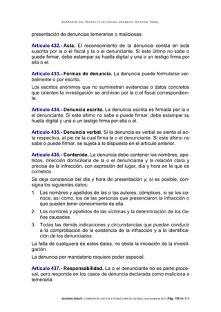 B OR R AD OR D E L P R OYE C T O D E C ÓD IG O OR GÁ N IC O IN T E GR AL P E N AL

presentación de denuncias temerarias o maliciosas.
Artículo 432.- Acta. El reconocimiento de la denuncia consta en acta
suscrita por la o el fiscal y la o el denunciante. Si este último no sabe o
puede firmar, debe estampar su huella digital y una o un testigo firma por
ella o el.
Artículo 433.- Formas de denuncia. La denuncia puede formularse verbalmente o por escrito.
Los escritos anónimos que no suministren evidencias o datos concretos
que orienten la investigación se archivan por la o el fiscal correspondiente.
Artículo 434.- Denuncia escrita. La denuncia escrita es firmada por la o
el denunciante. Si este último no sabe o puede firmar, debe estampar su
huella digital y una o un testigo firma por ella o el.
Artículo 435.- Denuncia verbal. Si la denuncia es verbal se sienta el acta respectiva, al pie de la cual firma la o el denunciante. Si este último no
sabe o puede firmar, se sujeta a lo dispuesto en el artículo anterior.
Artículo 436.- Contenido. La denuncia debe contener los nombres, apellidos, dirección domiciliaria de la o el denunciante y la relación clara y
precisa de la infracción, con expresión del lugar, día y hora en la que es
cometido.
Se deja constancia del día y hora de presentación y; si es posible, consigna los siguientes datos:
1. Los nombres y apellidos de las o los autores, cómplices, si se los conoce; así como, los de las personas que presenciaron la infracción o
que pueden tener conocimiento de ella.
2. Los nombres y apellidos de las víctimas y la determinación de los daños causados.
3. Todas las demás indicaciones y circunstancias que puedan conducir
a la comprobación de la existencia de la infracción y a la identificación de los denunciados.
La falta de cualquiera de estos datos, no obsta la iniciación de la investigación.
La denuncia por mandatario requiere poder especial.
Artículo 437.- Responsabilidad. La o el denunciante no es parte procesal, pero responde en los casos de denuncia declarada como maliciosa o
temeraria.

SEGUNDO DEBATE | COMISIÓN DE JUSTICIA Y ESTRUCTURA DEL ESTADO | 4 de octubre de 2013 | Pág.

155 de 315

 