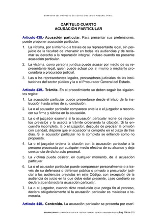 B OR R AD OR D E L P R OYE C T O D E C ÓD IG O OR GÁ N IC O IN T E GR AL P E N AL

CAPÍTULO CUARTO
ACUSACIÓN PARTICULAR
Artículo 438.- Acusación particular. Para presentar sus pretensiones,
puede proponer acusación particular:
1. La víctima, por sí misma o a través de su representante legal, sin perjuicio de la facultad de intervenir en todas las audiencias y de reclamar su derecho a la reparación integral, incluso cuando no presente
acusación particular.
2. La víctima, como persona jurídica puede acusar por medio de su representante legal, quien puede actuar por sí mismo o mediante procuradora o procurador judicial.
3. Las o los representantes legales, procuradores judiciales de las instituciones del sector público y la o el Procurador General del Estado.
Artículo 439.- Trámite. En el procedimiento se deben seguir las siguientes reglas:
1. La acusación particular puede presentarse desde el inicio de la instrucción hasta antes de su conclusión.
2. La o el acusador particular comparece ante la o el juzgador a reconocer su firma y rúbrica en la acusación.
3. La o el juzgador examina si la acusación particular reúne los requisitos previstos y la acepta a trámite ordenando la citación. Si la encuentra incompleta, la o el juzgador, después de precisar la omisión
con claridad, dispone que el acusador la complete en el plazo de tres
días. Si el acusador particular no la completa se entiende como no
propuesta.
4. La o el juzgador ordena la citación con la acusación particular a la
persona procesada por cualquier medio efectivo de su alcance y deja
constancia de dicho acto procesal.
5. La víctima puede desistir, en cualquier momento, de la acusación
particular.
6. La o el acusador particular puede comparecer personalmente o a través de su defensora o defensor público o privado o procurador judicial a las audiencias previstas en este Código, con excepción de la
audiencia de juicio en la que debe estar presente, caso contrario se
declara abandonada la acusación particular.
7. La o el juzgador, cuando dicte resolución que ponga fin al proceso,
declara obligatoriamente si la acusación particular es maliciosa o temeraria.
Artículo 440.- Contenido. La acusación particular se presenta por escriSEGUNDO DEBATE | COMISIÓN DE JUSTICIA Y ESTRUCTURA DEL ESTADO | 4 de octubre de 2013 | Pág.

156 de 315

 