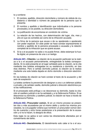 B OR R AD OR D E L P R OYE C T O D E C ÓD IG O OR GÁ N IC O IN T E GR AL P E N AL

to y contiene:
1. El nombre, apellido, dirección domiciliaria y número de cédula de ciudadanía o identidad o número de pasaporte de la persona que la
presenta.
2. El nombre y apellido o identificación que individualice a la persona
procesada y si es posible, su dirección domiciliaria.
3. La justificación de encontrarse en condición de víctima.
4. La relación de los hechos, con determinación del lugar, día, mes y
año en que es cometido así como de la infracción acusada.
5. La firma de la persona que acusa o de su apoderada o apoderado
con poder especial. En este poder se hace constar expresamente el
nombre y apellido de la persona procesada o acusada y la relación
completa de la infracción que se quiere acusar.
6. Si la o el acusador no sabe o no puede firmar, debe estampar la huella digital, en presencia de una o un testigo.
Artículo 441.- Citación. La citación de la acusación particular se la realiza a la o el acusado personalmente, entregándole la boleta correspondiente. Si no está presente en el lugar señalado para la citación, se le cita
mediante tres boletas entregadas en su residencia o domicilio, en tres
días distintos. Pero si señala domicilio judicial, la citación se la realiza
mediante una sola boleta dejada en dicho domicilio o dirección electrónica.
En las boletas de citación se hará constar el texto de la acusación y del
auto de aceptación.
La boleta contiene la prevención de designar a una o un defensor público
o privado y de señalar casilla, domicilio judicial o dirección electrónica para las notificaciones.
Si el procesado está prófugo o se desconoce su domicilio, basta la citación al casillero judicial si se ha señalado y a la Defensoría Pública. Si se
desconoce su domicilio y casillero judicial, la citación se hace a través de
la Defensoría Pública.
Artículo 442.- Procurador común. Si en un mismo proceso se presentan dos o más acusadores por el mismo delito y contra los mismos procesados, la o el juzgador ordena que nombren un procurador común dentro de cuarenta y ocho horas posteriores a la presentación de la acusación y si no lo hacen, lo designa de oficio.
Esta regla no se aplica si son varios los directamente afectados por el
cometimiento del delito.
Artículo 443.- Desistimiento. El desistimiento solo cabe si la o el acuSEGUNDO DEBATE | COMISIÓN DE JUSTICIA Y ESTRUCTURA DEL ESTADO | 4 de octubre de 2013 | Pág.

157 de 315

 