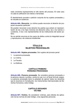 B OR R AD OR D E L P R OYE C T O D E C ÓD IG O OR GÁ N IC O IN T E GR AL P E N AL

sado consiente expresamente en ello dentro del proceso. En este caso
no cabe la calificación de malicia o temeridad.
El desistimiento procede a petición conjunta de los sujetos procesales y
es resuelto en audiencia.
Artículo 444.- Renuncia. La víctima puede renunciar al derecho de proponer acusación particular.
No pueden renunciar a ese derecho los padres que actúan en representación de las o los hijos menores de dieciocho años, las o los tutores o
curadores, ni las o los representantes de las instituciones del sector público.
No se admite renuncia en los casos de delitos contra la integridad sexual
y reproductiva o de violencia intrafamiliar.

TÍTULO III
SUJETOS PROCESALES
Artículo 445.- Sujetos procesales. Son sujetos del proceso penal:
1. La persona procesada.
2. La víctima.
3. La Fiscalía.
4. La Defensa.

CAPÍTULO PRIMERO
PERSONA PROCESADA
Artículo 446.- Persona procesada. Se considera persona procesada a
la persona natural o jurídica, contra la cual, la o el fiscal formule cargos.
La persona procesada tiene la potestad de ejercer todos los derechos
que le reconoce la Constitución, los Instrumentos Internacionales de Derechos Humanos y este Código.

CAPÍTULO SEGUNDO
VÍCTIMA
Artículo 447.- Víctima. Se consideran víctimas, para efectos de aplicación de las normas de este Código, a las siguientes personas:

SEGUNDO DEBATE | COMISIÓN DE JUSTICIA Y ESTRUCTURA DEL ESTADO | 4 de octubre de 2013 | Pág.

158 de 315

 