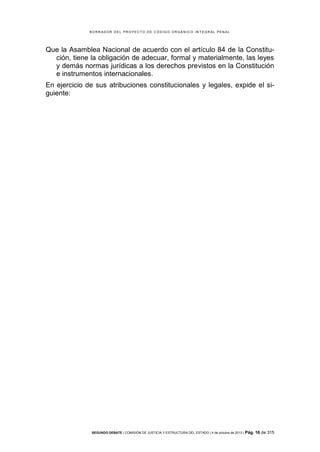 B OR R AD OR D E L P R OYE C T O D E C ÓD IG O OR GÁ N IC O IN T E GR AL P E N AL

Que la Asamblea Nacional de acuerdo con el artículo 84 de la Constitución, tiene la obligación de adecuar, formal y materialmente, las leyes
y demás normas jurídicas a los derechos previstos en la Constitución
e instrumentos internacionales.
En ejercicio de sus atribuciones constitucionales y legales, expide el siguiente:

SEGUNDO DEBATE | COMISIÓN DE JUSTICIA Y ESTRUCTURA DEL ESTADO | 4 de octubre de 2013 | Pág.

16 de 315

 