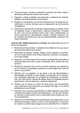 B OR R AD OR D E L P R OYE C T O D E C ÓD IG O OR GÁ N IC O IN T E GR AL P E N AL

3. Formular cargos, impulsar y sustentar la acusación de haber mérito o
abstenerse del ejercicio público de la acción.
4. Organizar y dirigir el Sistema de protección y asistencia de víctimas,
testigos y otros participantes en el proceso.
5. Expedir en coordinación con la Policía Nacional los manuales de procedimiento y normas técnicas para el desempeño de las funciones
investigativas
6. Garantizar la intervención de fiscales especializados en delitos contra
la integridad sexual y reproductiva, violencia intrafamiliar, crímenes
de odio y los que se cometan contra niñas, niños, adolescentes, jóvenes, personas con discapacidad, adultas y adultos mayores y, en
las materias pertinentes que, por sus particularidades, requieren una
mayor protección.
Artículo 450.- Atribuciones de la o el fiscal. Son atribuciones de la o el
fiscal, las siguientes:
1. Recibir denuncias escritas o verbales en los delitos en los que procede el ejercicio público de la acción.
2. Reconocer los lugares, huellas, señales, armas, objetos e instrumentos con la intervención de la Policía Nacional, conforme a lo dispuesto en este Código.
3. Disponer a la Policía Nacional la práctica de diligencias tendientes al
esclarecimiento del hecho, salvo la recepción de la versión del sospechoso.
4. Recibir las versiones de la víctima y de las personas que presenciaron los hechos o de aquellas a quienes les conste algún dato sobre el
hecho o sus autores.
5. Solicitar a la o el juzgador, en los casos y con las solemnidades y
formalidades previstas en este Código, la recepción de los testimonios anticipados aplicando los principios de inmediación y contradicción, así como de las víctimas de delitos contra la integridad sexual y
reproductiva, trata de personas y violencia intrafamiliar.
6. Impedir, por un tiempo no mayor de ocho horas, que las personas
cuya información sea necesaria, se ausenten del lugar, en la forma
establecida en este Código.
7. Disponer que la persona aprehendida en delito flagrante sea puesta
a órdenes del órgano judicial correspondiente, a fin de que resuelva
su situación jurídica dentro de las veinticuatro horas desde que ocurre la aprehensión.
8. Disponer a la Policía Nacional la identificación del sospechoso o de la
persona procesada cuando la víctima o los declarantes no conozcan
su nombre y apellido pero aseguren que la identificarían si volvieran
SEGUNDO DEBATE | COMISIÓN DE JUSTICIA Y ESTRUCTURA DEL ESTADO | 4 de octubre de 2013 | Pág.

160 de 315

 
