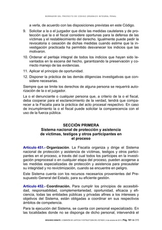 B OR R AD OR D E L P R OYE C T O D E C ÓD IG O OR GÁ N IC O IN T E GR AL P E N AL

a verla, de acuerdo con las disposiciones previstas en este Código.
9. Solicitar a la o el juzgador que dicte las medidas cautelares y de protección que la o el fiscal considere oportunas para la defensa de las
víctimas y el restablecimiento del derecho. Igualmente puede pedir la
revocatoria o cesación de dichas medidas cuando estime que la investigación practicada ha permitido desvanecer los indicios que las
motivaron.
10. Ordenar el peritaje integral de todos los indicios que hayan sido levantados en la escena del hecho, garantizando la preservación y correcto manejo de las evidencias.
11. Aplicar el principio de oportunidad.
12. Disponer la práctica de las demás diligencias investigativas que considere necesarias.
Siempre que se limite los derechos de alguna persona se requerirá autorización de la o el juzgador.
La o el denunciante o cualquier persona que, a criterio de la o el fiscal,
deba cooperar para el esclarecimiento de la verdad, tendrá que comparecer a la Fiscalía para la práctica del acto procesal respectivo. En caso
de incumplimiento la o el fiscal puede solicitar la comparecencia con el
uso de la fuerza pública.

SECCIÓN PRIMERA
Sistema nacional de protección y asistencia
de víctimas, testigos y otros participantes en
el proceso
Artículo 451.- Organización. La Fiscalía organiza y dirige el Sistema
nacional de protección y asistencia de víctimas, testigos y otros participantes en el proceso, a través del cual todos los partícipes en la investigación preprocesal o en cualquier etapa del proceso, pueden acogerse a
las medidas especializadas de protección y asistencia para precautelar
su integridad y no revictimización, cuando se encuentre en peligro.
Este Sistema cuenta con los recursos necesarios provenientes del Presupuesto General del Estado, para su eficiente gestión.
Artículo 452.- Coordinación. Para cumplir los principios de accesibilidad, responsabilidad, complementariedad, oportunidad, eficacia y eficiencia, todas las entidades públicas y privadas afines a los intereses y
objetivos del Sistema, están obligadas a coordinar en sus respectivos
ámbitos de competencia.
Para la ejecución del Sistema, se cuenta con personal especializado. En
las localidades donde no se disponga de dicho personal, intervendrá el
SEGUNDO DEBATE | COMISIÓN DE JUSTICIA Y ESTRUCTURA DEL ESTADO | 4 de octubre de 2013 | Pág.

161 de 315

 
