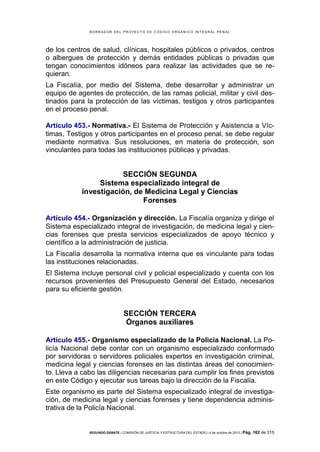 B OR R AD OR D E L P R OYE C T O D E C ÓD IG O OR GÁ N IC O IN T E GR AL P E N AL

de los centros de salud, clínicas, hospitales públicos o privados, centros
o albergues de protección y demás entidades públicas o privadas que
tengan conocimientos idóneos para realizar las actividades que se requieran.
La Fiscalía, por medio del Sistema, debe desarrollar y administrar un
equipo de agentes de protección, de las ramas policial, militar y civil destinados para la protección de las víctimas, testigos y otros participantes
en el proceso penal.
Artículo 453.- Normativa.- El Sistema de Protección y Asistencia a Víctimas, Testigos y otros participantes en el proceso penal, se debe regular
mediante normativa. Sus resoluciones, en materia de protección, son
vinculantes para todas las instituciones públicas y privadas.

SECCIÓN SEGUNDA
Sistema especializado integral de
investigación, de Medicina Legal y Ciencias
Forenses
Artículo 454.- Organización y dirección. La Fiscalía organiza y dirige el
Sistema especializado integral de investigación, de medicina legal y ciencias forenses que presta servicios especializados de apoyo técnico y
científico a la administración de justicia.
La Fiscalía desarrolla la normativa interna que es vinculante para todas
las instituciones relacionadas.
El Sistema incluye personal civil y policial especializado y cuenta con los
recursos provenientes del Presupuesto General del Estado, necesarios
para su eficiente gestión.

SECCIÓN TERCERA
Órganos auxiliares
Artículo 455.- Organismo especializado de la Policía Nacional. La Policía Nacional debe contar con un organismo especializado conformado
por servidoras o servidores policiales expertos en investigación criminal,
medicina legal y ciencias forenses en las distintas áreas del conocimiento. Lleva a cabo las diligencias necesarias para cumplir los fines previstos
en este Código y ejecutar sus tareas bajo la dirección de la Fiscalía.
Este organismo es parte del Sistema especializado integral de investigación, de medicina legal y ciencias forenses y tiene dependencia administrativa de la Policía Nacional.

SEGUNDO DEBATE | COMISIÓN DE JUSTICIA Y ESTRUCTURA DEL ESTADO | 4 de octubre de 2013 | Pág.

162 de 315

 