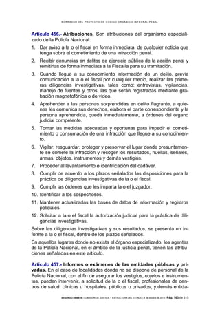 B OR R AD OR D E L P R OYE C T O D E C ÓD IG O OR GÁ N IC O IN T E GR AL P E N AL

Artículo 456.- Atribuciones. Son atribuciones del organismo especializado de la Policía Nacional:
1. Dar aviso a la o el fiscal en forma inmediata, de cualquier noticia que
tenga sobre el cometimiento de una infracción penal.
2. Recibir denuncias en delitos de ejercicio público de la acción penal y
remitirlas de forma inmediata a la Fiscalía para su tramitación.
3. Cuando llegue a su conocimiento información de un delito, previa
comunicación a la o el fiscal por cualquier medio, realizar las primeras diligencias investigativas, tales como: entrevistas, vigilancias,
manejo de fuentes y otros, las que serán registradas mediante grabación magnetofónica o de video.
4. Aprehender a las personas sorprendidas en delito flagrante, a quienes les comunica sus derechos, elabora el parte correspondiente y la
persona aprehendida, queda inmediatamente, a órdenes del órgano
judicial competente.
5. Tomar las medidas adecuadas y oportunas para impedir el cometimiento o consumación de una infracción que llegue a su conocimiento.
6. Vigilar, resguardar, proteger y preservar el lugar donde presuntamente se comete la infracción y recoger los resultados, huellas, señales,
armas, objetos, instrumentos y demás vestigios.
7. Proceder al levantamiento e identificación del cadáver.
8. Cumplir de acuerdo a los plazos señalados las disposiciones para la
práctica de diligencias investigativas de la o el fiscal.
9. Cumplir las órdenes que les imparta la o el juzgador.
10. Identificar a los sospechosos.
11. Mantener actualizadas las bases de datos de información y registros
policiales.
12. Solicitar a la o el fiscal la autorización judicial para la práctica de diligencias investigativas.
Sobre las diligencias investigativas y sus resultados, se presenta un informe a la o el fiscal, dentro de los plazos señalados.
En aquellos lugares donde no exista el órgano especializado, los agentes
de la Policía Nacional, en el ámbito de la justicia penal, tienen las atribuciones señaladas en este artículo.
Artículo 457.- Informes o exámenes de las entidades públicas y privadas. En el caso de localidades donde no se dispone de personal de la
Policía Nacional, con el fin de asegurar los vestigios, objetos e instrumentos, pueden intervenir, a solicitud de la o el fiscal, profesionales de centros de salud, clínicas u hospitales, públicos o privados, y demás entidaSEGUNDO DEBATE | COMISIÓN DE JUSTICIA Y ESTRUCTURA DEL ESTADO | 4 de octubre de 2013 | Pág.

163 de 315

 