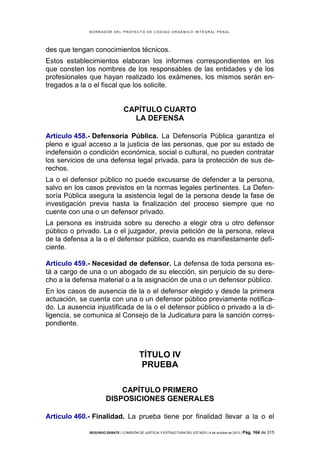 B OR R AD OR D E L P R OYE C T O D E C ÓD IG O OR GÁ N IC O IN T E GR AL P E N AL

des que tengan conocimientos técnicos.
Estos establecimientos elaboran los informes correspondientes en los
que consten los nombres de los responsables de las entidades y de los
profesionales que hayan realizado los exámenes, los mismos serán entregados a la o el fiscal que los solicite.

CAPÍTULO CUARTO
LA DEFENSA
Artículo 458.- Defensoría Pública. La Defensoría Pública garantiza el
pleno e igual acceso a la justicia de las personas, que por su estado de
indefensión o condición económica, social o cultural, no pueden contratar
los servicios de una defensa legal privada, para la protección de sus derechos.
La o el defensor público no puede excusarse de defender a la persona,
salvo en los casos previstos en la normas legales pertinentes. La Defensoría Pública asegura la asistencia legal de la persona desde la fase de
investigación previa hasta la finalización del proceso siempre que no
cuente con una o un defensor privado.
La persona es instruida sobre su derecho a elegir otra u otro defensor
público o privado. La o el juzgador, previa petición de la persona, releva
de la defensa a la o el defensor público, cuando es manifiestamente deficiente.
Artículo 459.- Necesidad de defensor. La defensa de toda persona está a cargo de una o un abogado de su elección, sin perjuicio de su derecho a la defensa material o a la asignación de una o un defensor público.
En los casos de ausencia de la o el defensor elegido y desde la primera
actuación, se cuenta con una o un defensor público previamente notificado. La ausencia injustificada de la o el defensor público o privado a la diligencia, se comunica al Consejo de la Judicatura para la sanción correspondiente.

TÍTULO IV
PRUEBA
CAPÍTULO PRIMERO
DISPOSICIONES GENERALES
Artículo 460.- Finalidad. La prueba tiene por finalidad llevar a la o el
SEGUNDO DEBATE | COMISIÓN DE JUSTICIA Y ESTRUCTURA DEL ESTADO | 4 de octubre de 2013 | Pág.

164 de 315

 