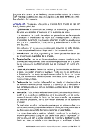 B OR R AD OR D E L P R OYE C T O D E C ÓD IG O OR GÁ N IC O IN T E GR AL P E N AL

juzgador a la certeza de los hechos y circunstancias materia de la infracción y la responsabilidad de la persona procesada, caso contrario se ratifica el estado de inocencia.
Artículo 461.- Principios. El anuncio y práctica de la prueba se rige por
los siguientes principios:
1. Oportunidad. Es anunciada en la etapa de evaluación y preparatoria
de juicio y se practica únicamente en la audiencia de juicio.
Los elementos de convicción deben ser presentados en la etapa de
evaluación y preparatoria de juicio. Las investigaciones y pericias
practicadas durante la investigación alcanzan el valor de prueba una
vez que son presentadas, incorporadas y valoradas en la audiencia
oral de juicio.
Sin embargo, en los casos excepcionales previstos en este Código,
puede ser prueba el testimonio producido de forma anticipada.
2. Inmediación. Las o los juzgadores y las partes procesales deben estar presentes en la práctica de la prueba.
3. Contradicción. Las partes tienen derecho a conocer oportunamente
y controvertir las pruebas, tanto las que son producidas en la audiencia de juicio como las testimoniales que se practiquen en forma anticipada.
4. Libertad probatoria. Todos los hechos y circunstancias pertinentes
al caso, se pueden probar por cualquier medio que no es contrario a
la Constitución, los instrumentos internacionales de derechos humanos, los instrumentos internacionales ratificados por el Estado y demás normas jurídicas.
5. Pertinencia. Las pruebas deben referirse, directa o indirectamente a
los hechos o circunstancias relativos a la comisión de la infracción y
sus consecuencias, así como a la responsabilidad penal de la persona procesada.
6. Exclusión. Toda prueba o elemento de convicción obtenidos con violación a los derechos establecidos en la Constitución, en los instrumentos internacionales de derechos humanos o en la Ley, carecen
de eficacia probatoria, por lo que deben excluirse de la actuación
procesal.
Se inadmiten aquellos medios de prueba que se refieren a las conversaciones que haya tenido la o el fiscal con la persona procesada o
su defensa en desarrollo de manifestaciones preacordadas.
Los partes informativos, noticias del delito, versiones de los testigos,
informes periciales y cualquier otra declaración previa, se pueden utilizar en el juicio con la única finalidad de recordar y destacar contradicciones, siempre bajo la prevención de que no sustituyan al testiSEGUNDO DEBATE | COMISIÓN DE JUSTICIA Y ESTRUCTURA DEL ESTADO | 4 de octubre de 2013 | Pág.

165 de 315

 