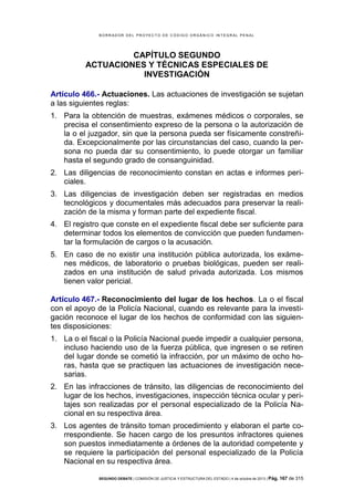 B OR R AD OR D E L P R OYE C T O D E C ÓD IG O OR GÁ N IC O IN T E GR AL P E N AL

CAPÍTULO SEGUNDO
ACTUACIONES Y TÉCNICAS ESPECIALES DE
INVESTIGACIÓN
Artículo 466.- Actuaciones. Las actuaciones de investigación se sujetan
a las siguientes reglas:
1. Para la obtención de muestras, exámenes médicos o corporales, se
precisa el consentimiento expreso de la persona o la autorización de
la o el juzgador, sin que la persona pueda ser físicamente constreñida. Excepcionalmente por las circunstancias del caso, cuando la persona no pueda dar su consentimiento, lo puede otorgar un familiar
hasta el segundo grado de consanguinidad.
2. Las diligencias de reconocimiento constan en actas e informes periciales.
3. Las diligencias de investigación deben ser registradas en medios
tecnológicos y documentales más adecuados para preservar la realización de la misma y forman parte del expediente fiscal.
4. El registro que conste en el expediente fiscal debe ser suficiente para
determinar todos los elementos de convicción que pueden fundamentar la formulación de cargos o la acusación.
5. En caso de no existir una institución pública autorizada, los exámenes médicos, de laboratorio o pruebas biológicas, pueden ser realizados en una institución de salud privada autorizada. Los mismos
tienen valor pericial.
Artículo 467.- Reconocimiento del lugar de los hechos. La o el fiscal
con el apoyo de la Policía Nacional, cuando es relevante para la investigación reconoce el lugar de los hechos de conformidad con las siguientes disposiciones:
1. La o el fiscal o la Policía Nacional puede impedir a cualquier persona,
incluso haciendo uso de la fuerza pública, que ingresen o se retiren
del lugar donde se cometió la infracción, por un máximo de ocho horas, hasta que se practiquen las actuaciones de investigación necesarias.
2. En las infracciones de tránsito, las diligencias de reconocimiento del
lugar de los hechos, investigaciones, inspección técnica ocular y peritajes son realizadas por el personal especializado de la Policía Nacional en su respectiva área.
3. Los agentes de tránsito toman procedimiento y elaboran el parte correspondiente. Se hacen cargo de los presuntos infractores quienes
son puestos inmediatamente a órdenes de la autoridad competente y
se requiere la participación del personal especializado de la Policía
Nacional en su respectiva área.
SEGUNDO DEBATE | COMISIÓN DE JUSTICIA Y ESTRUCTURA DEL ESTADO | 4 de octubre de 2013 | Pág.

167 de 315

 