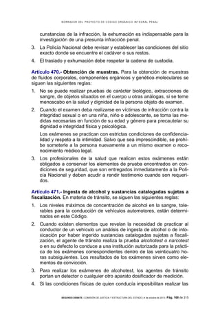 B OR R AD OR D E L P R OYE C T O D E C ÓD IG O OR GÁ N IC O IN T E GR AL P E N AL

cunstancias de la infracción, la exhumación es indispensable para la
investigación de una presunta infracción penal.
3. La Policía Nacional debe revisar y establecer las condiciones del sitio
exacto donde se encuentre el cadáver o sus restos.
4. El traslado y exhumación debe respetar la cadena de custodia.
Artículo 470.- Obtención de muestras. Para la obtención de muestras
de fluidos corporales, componentes orgánicos y genético-moleculares se
siguen las siguientes reglas:
1. No se puede realizar pruebas de carácter biológico, extracciones de
sangre, de objetos situados en el cuerpo u otras análogas, si se teme
menoscabo en la salud y dignidad de la persona objeto de examen.
2. Cuando el examen deba realizarse en víctimas de infracción contra la
integridad sexual o en una niña, niño o adolescente, se toma las medidas necesarias en función de su edad y género para precautelar su
dignidad e integridad física y psicológica.
Los exámenes se practican con estrictas condiciones de confidencialidad y respeto a la intimidad. Salvo que sea imprescindible, se prohíbe someterle a la persona nuevamente a un mismo examen o reconocimiento médico legal.
3. Los profesionales de la salud que realicen estos exámenes están
obligados a conservar los elementos de prueba encontrados en condiciones de seguridad, que son entregados inmediatamente a la Policía Nacional y deben acudir a rendir testimonio cuando son requeridos.
Artículo 471.- Ingesta de alcohol y sustancias catalogadas sujetas a
fiscalización. En materia de tránsito, se siguen las siguientes reglas:
1. Los niveles máximos de concentración de alcohol en la sangre, tolerables para la conducción de vehículos automotores, están determinados en este Código.
2. Cuando existen elementos que revelan la necesidad de practicar al
conductor de un vehículo un análisis de ingesta de alcohol o de intoxicación por haber ingerido sustancias catalogadas sujetas a fiscalización, el agente de tránsito realiza la prueba alcohotest o narcotest
o en su defecto lo conduce a una institución autorizada para la práctica de los exámenes correspondientes dentro de las veinticuatro horas subsiguientes. Los resultados de los exámenes sirven como elementos de convicción.
3. Para realizar los exámenes de alcohotest, los agentes de tránsito
portan un detector o cualquier otro aparato dosificador de medición.
4. Si las condiciones físicas de quien conducía imposibilitan realizar las
SEGUNDO DEBATE | COMISIÓN DE JUSTICIA Y ESTRUCTURA DEL ESTADO | 4 de octubre de 2013 | Pág.

169 de 315

 