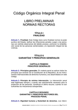 Código Orgánico Integral Penal
LIBRO PRELIMINAR
NORMAS RECTORAS
TÍTULO I
FINALIDAD
Artículo 1.- Finalidad. Este Código tiene como finalidad normar el poder
punitivo del Estado, tipificar las infracciones penales; juzgar a las personas con estricta observancia del debido proceso, promover la rehabilitación social de las personas sentenciadas y la reparación integral de las
víctimas.

TÍTULO II
GARANTÍAS Y PRINCIPIOS GENERALES
CAPÍTULO PRIMERO
PRINCIPIOS GENERALES
Artículo 2.- Principios generales. En materia penal se aplican todos los
principios que emanan de la Constitución de la República, de los Instrumentos Internacionales de derechos humanos y los desarrollados en este
Código.
Artículo 3.- Principio de mínima intervención. La intervención penal
está legitimada siempre y cuando sea estrictamente necesaria para la
protección de las personas, constituye el último recurso, cuando no son
suficientes los mecanismos extrapenales.

CAPÍTULO SEGUNDO
GARANTÍAS Y PRINCIPIOS RECTORES DEL
PROCESO PENAL
Artículo 4.- Dignidad humana y titularidad de derechos. Los interviSEGUNDO DEBATE | COMISIÓN DE JUSTICIA Y ESTRUCTURA DEL ESTADO | 4 de octubre de 2012 | Pág.

17 de 315

 