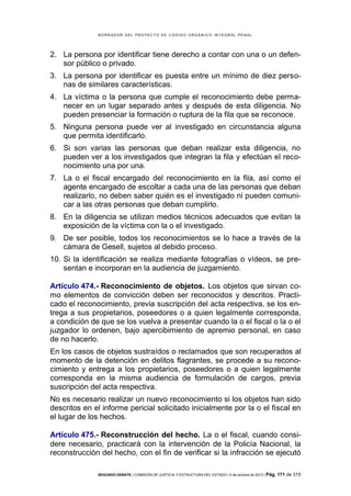 B OR R AD OR D E L P R OYE C T O D E C ÓD IG O OR GÁ N IC O IN T E GR AL P E N AL

2. La persona por identificar tiene derecho a contar con una o un defensor público o privado.
3. La persona por identificar es puesta entre un mínimo de diez personas de similares características.
4. La víctima o la persona que cumple el reconocimiento debe permanecer en un lugar separado antes y después de esta diligencia. No
pueden presenciar la formación o ruptura de la fila que se reconoce.
5. Ninguna persona puede ver al investigado en circunstancia alguna
que permita identificarlo.
6. Si son varias las personas que deban realizar esta diligencia, no
pueden ver a los investigados que integran la fila y efectúan el reconocimiento una por una.
7. La o el fiscal encargado del reconocimiento en la fila, así como el
agente encargado de escoltar a cada una de las personas que deban
realizarlo, no deben saber quién es el investigado ni pueden comunicar a las otras personas que deban cumplirlo.
8. En la diligencia se utilizan medios técnicos adecuados que evitan la
exposición de la víctima con la o el investigado.
9. De ser posible, todos los reconocimientos se lo hace a través de la
cámara de Gesell, sujetos al debido proceso.
10. Si la identificación se realiza mediante fotografías o vídeos, se presentan e incorporan en la audiencia de juzgamiento.
Artículo 474.- Reconocimiento de objetos. Los objetos que sirvan como elementos de convicción deben ser reconocidos y descritos. Practicado el reconocimiento, previa suscripción del acta respectiva, se los entrega a sus propietarios, poseedores o a quien legalmente corresponda,
a condición de que se los vuelva a presentar cuando la o el fiscal o la o el
juzgador lo ordenen, bajo apercibimiento de apremio personal, en caso
de no hacerlo.
En los casos de objetos sustraídos o reclamados que son recuperados al
momento de la detención en delitos flagrantes, se procede a su reconocimiento y entrega a los propietarios, poseedores o a quien legalmente
corresponda en la misma audiencia de formulación de cargos, previa
suscripción del acta respectiva.
No es necesario realizar un nuevo reconocimiento si los objetos han sido
descritos en el informe pericial solicitado inicialmente por la o el fiscal en
el lugar de los hechos.
Artículo 475.- Reconstrucción del hecho. La o el fiscal, cuando considere necesario, practicará con la intervención de la Policía Nacional, la
reconstrucción del hecho, con el fin de verificar si la infracción se ejecutó
SEGUNDO DEBATE | COMISIÓN DE JUSTICIA Y ESTRUCTURA DEL ESTADO | 4 de octubre de 2013 | Pág.

171 de 315

 