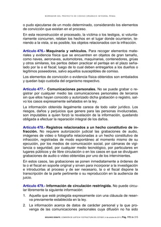 B OR R AD OR D E L P R OYE C T O D E C ÓD IG O OR GÁ N IC O IN T E GR AL P E N AL

o pudo ejecutarse de un modo determinado, considerando los elementos
de convicción que existan en el proceso.
En esta reconstrucción el procesado, la víctima o los testigos, si voluntariamente concurren, relatan los hechos en el lugar donde ocurrieron, teniendo a la vista, si es posible, los objetos relacionados con la infracción.
Artículo 476.- Maquinaria y vehículos. Para recoger elementos materiales y evidencia física que se encuentren en objetos de gran tamaño,
como naves, aeronaves, automotores, maquinarias, contenedores, grúas
y otros similares, los peritos deben practicar el peritaje en el plazo señalado por la o el fiscal; luego de lo cual deben entregarlos a los dueños o
legítimos poseedores, salvo aquellos susceptibles de comiso.
Los elementos de convicción o evidencia física obtenidos son embalados
y quedan bajo custodia del organismo respectivo.
Artículo 477.- Comunicaciones personales. No se puede grabar o registrar por cualquier medio las comunicaciones personales de terceros
sin que ellos hayan conocido y autorizado dicha grabación o registro, salvo los casos expresamente señalados en la ley.
La información obtenida ilegalmente carece de todo valor jurídico. Los
riesgos, daños y perjuicios que genere para las personas involucradas,
son imputables a quien forzó la revelación de la información, quedando
obligada a efectuar la reparación integral de los daños.
Artículo 478.- Registros relacionados a un hecho constitutivo de infracción. No requiere autorización judicial las grabaciones de audio,
imágenes de video o fotografía relacionadas a un hecho constitutivo de
infracción, registradas de modo espontáneo al momento mismo de su
ejecución, por los medios de comunicación social, por cámaras de vigilancia o seguridad, por cualquier medio tecnológico, por particulares en
lugares públicos y de libre circulación o en los casos en que se divulguen
grabaciones de audio o video obtenidas por uno de los intervinientes.
En estos casos, las grabaciones se ponen inmediatamente a órdenes de
la o el fiscal en soporte original y sirven para incorporar a la investigación
e introducirlas al proceso y de ser necesario, la o el fiscal dispone la
transcripción de la parte pertinente o su reproducción en la audiencia de
juicio.
Artículo 479.- Información de circulación restringida. No puede circular libremente la siguiente información:
1. Aquella que esté protegida expresamente con una cláusula de reserva previamente establecida en la ley.
2. La información acerca de datos de carácter personal y la que provenga de las comunicaciones personales cuya difusión no ha sido
SEGUNDO DEBATE | COMISIÓN DE JUSTICIA Y ESTRUCTURA DEL ESTADO | 4 de octubre de 2013 | Pág.

172 de 315

 