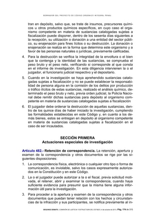 B OR R AD OR D E L P R OYE C T O D E C ÓD IG O OR GÁ N IC O IN T E GR AL P E N AL

tran en depósito, salvo que, se trate de insumos, precursores químicos u otros productos químicos específicos, en cuyo caso el organismo competente en materia de sustancias catalogadas sujetas a
fiscalización puede disponer, dentro de los sesenta días siguientes a
la recepción, su utilización o donación a una entidad del sector público, su enajenación para fines lícitos o su destrucción. La donación o
enajenación se realiza en la forma que determina este organismo y a
favor de las personas naturales o jurídicas, previamente calificadas.
4. Para la destrucción se verifica la integridad de la envoltura o el bien
que la contenga y la identidad de las sustancias, se comprueba el
peso bruto y el peso neto, verificando si corresponde al que consta
en el informe de investigación. En esta diligencia intervienen la o el
juzgador, el funcionario judicial respectivo y el depositario.
5. Cuando en la investigación se haya aprehendido sustancias catalogadas sujetas a fiscalización y no se puede establecer la responsabilidad de persona alguna en la comisión de los delitos por producción
o tráfico ilícitos de estas sustancias, realizado el análisis químico, determinado el peso bruto y neto, previa orden judicial, la Policía Nacional debe remitir dichas sustancias para depósito al organismo competente en materia de sustancias catalogadas sujetas a fiscalización
6. El juzgador debe ordenar la destrucción de aquellas sustancias, dentro de los quince días de haber iniciado la investigación, cumpliendo
las formalidades establecidas en este Código y, en cuanto a los demás bienes, estos se entregan en depósito al organismo competente
en materia de sustancias catalogadas sujetas a fiscalización en el
caso de ser incautados.

SECCIÓN PRIMERA
Actuaciones especiales de investigación
Artículo 482.- Retención de correspondencia. La retención, apertura y
examen de la correspondencia y otros documentos se rige por las siguientes disposiciones:
1. La correspondencia física, electrónica o cualquier otro tipo o forma de
comunicación, es inviolable, salvo los casos expresamente autorizados en la Constitución y en este Código.
2. La o el juzgador puede autorizar a la o el fiscal, previa solicitud motivada, el retener, abrir y examinar la correspondencia, cuando haya
suficiente evidencia para presumir que la misma tiene alguna información útil para la investigación.
3. Para proceder a la apertura y examen de la correspondencia y otros
documentos que puedan tener relación con los hechos y circunstancias de la infracción y sus participantes, se notifica previamente al inSEGUNDO DEBATE | COMISIÓN DE JUSTICIA Y ESTRUCTURA DEL ESTADO | 4 de octubre de 2013 | Pág.

174 de 315

 