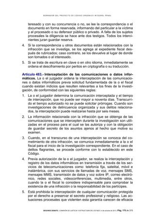 B OR R AD OR D E L P R OYE C T O D E C ÓD IG O OR GÁ N IC O IN T E GR AL P E N AL

teresado y con su concurrencia o no, se lee la correspondencia o el
documento en forma reservada, informando del particular a la víctima
y al procesado o su defensor público o privado. A falta de los sujetos
procesales la diligencia se hace ante dos testigos. Todos los intervinientes juran guardar reserva.
4. Si la correspondencia u otros documentos están relacionados con la
infracción que se investiga, se los agrega al expediente fiscal después de rubricados; caso contrario, se los devuelve al lugar de donde
son tomados o al interesado.
5. Si se trata de escritura en clave o en otro idioma, inmediatamente se
ordena el desciframiento por peritos en criptografía o su traducción.
Artículo 483.- Interceptación de las comunicaciones o datos informáticos. La o el juzgador ordena la interceptación de las comunicaciones o datos informáticos previa solicitud fundamentada de la o el fiscal
cuando existan indicios que resulten relevantes a los fines de la investigación, de conformidad con las siguientes reglas:
1. La o el juzgador determina la comunicación interceptada y el tiempo
de intercepción, que no puede ser mayor a noventa días. Transcurrido el tiempo autorizado no se puede solicitar prórrogas. Cuando son
investigaciones de delincuencia organizada y sus delitos relacionados, la interceptación puede realizarse hasta por seis meses.
2. La información relacionada con la infracción que se obtenga de las
comunicaciones que se intercepten durante la investigación son utilizadas en el proceso para el cual se las autoriza y con la obligación
de guardar secreto de los asuntos ajenos al hecho que motive su
examen.
3. Cuando, en el transcurso de una interceptación se conozca del cometimiento de otra infracción, se comunica inmediatamente a la o el
fiscal para el inicio de la investigación correspondiente. En el caso de
delitos flagrantes, se procede conforme con lo establecido en este
Código.
4. Previa autorización de la o el juzgador, se realiza la interceptación y
registro de los datos informáticos en transmisión a través de los servicios de telecomunicaciones como: telefonía fija, satelital, móvil e
inalámbrica, con sus servicios de llamadas de voz, mensajes SMS,
mensajes MMS, transmisión de datos y voz sobre IP, correo electrónico, redes sociales, videoconferencias, multimedia, entre otros,
cuando la o el fiscal lo considere indispensable para comprobar la
existencia de una infracción o la responsabilidad de los partícipes.
5. Está prohibida la interceptación de cualquier comunicación protegida
por el derecho a preservar el secreto profesional y religioso. Las actuaciones procesales que violenten esta garantía carecen de eficacia
SEGUNDO DEBATE | COMISIÓN DE JUSTICIA Y ESTRUCTURA DEL ESTADO | 4 de octubre de 2013 | Pág.

175 de 315

 
