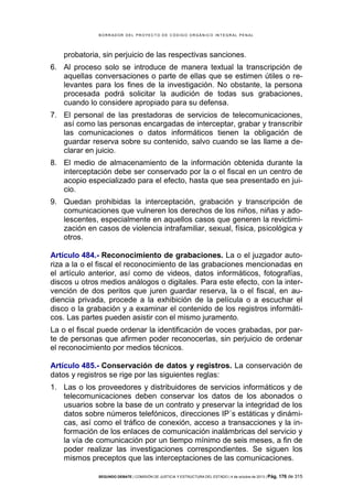 B OR R AD OR D E L P R OYE C T O D E C ÓD IG O OR GÁ N IC O IN T E GR AL P E N AL

probatoria, sin perjuicio de las respectivas sanciones.
6. Al proceso solo se introduce de manera textual la transcripción de
aquellas conversaciones o parte de ellas que se estimen útiles o relevantes para los fines de la investigación. No obstante, la persona
procesada podrá solicitar la audición de todas sus grabaciones,
cuando lo considere apropiado para su defensa.
7. El personal de las prestadoras de servicios de telecomunicaciones,
así como las personas encargadas de interceptar, grabar y transcribir
las comunicaciones o datos informáticos tienen la obligación de
guardar reserva sobre su contenido, salvo cuando se las llame a declarar en juicio.
8. El medio de almacenamiento de la información obtenida durante la
interceptación debe ser conservado por la o el fiscal en un centro de
acopio especializado para el efecto, hasta que sea presentado en juicio.
9. Quedan prohibidas la interceptación, grabación y transcripción de
comunicaciones que vulneren los derechos de los niños, niñas y adolescentes, especialmente en aquellos casos que generen la revictimización en casos de violencia intrafamiliar, sexual, física, psicológica y
otros.
Artículo 484.- Reconocimiento de grabaciones. La o el juzgador autoriza a la o el fiscal el reconocimiento de las grabaciones mencionadas en
el artículo anterior, así como de videos, datos informáticos, fotografías,
discos u otros medios análogos o digitales. Para este efecto, con la intervención de dos peritos que juren guardar reserva, la o el fiscal, en audiencia privada, procede a la exhibición de la película o a escuchar el
disco o la grabación y a examinar el contenido de los registros informáticos. Las partes pueden asistir con el mismo juramento.
La o el fiscal puede ordenar la identificación de voces grabadas, por parte de personas que afirmen poder reconocerlas, sin perjuicio de ordenar
el reconocimiento por medios técnicos.
Artículo 485.- Conservación de datos y registros. La conservación de
datos y registros se rige por las siguientes reglas:
1. Las o los proveedores y distribuidores de servicios informáticos y de
telecomunicaciones deben conservar los datos de los abonados o
usuarios sobre la base de un contrato y preservar la integridad de los
datos sobre números telefónicos, direcciones IP´s estáticas y dinámicas, así como el tráfico de conexión, acceso a transacciones y la información de los enlaces de comunicación inalámbricas del servicio y
la vía de comunicación por un tiempo mínimo de seis meses, a fin de
poder realizar las investigaciones correspondientes. Se siguen los
mismos preceptos que las interceptaciones de las comunicaciones.
SEGUNDO DEBATE | COMISIÓN DE JUSTICIA Y ESTRUCTURA DEL ESTADO | 4 de octubre de 2013 | Pág.

176 de 315

 