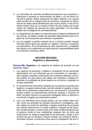 B OR R AD OR D E L P R OYE C T O D E C ÓD IG O OR GÁ N IC O IN T E GR AL P E N AL

2. Los abonados de servicios de telecomunicaciones que compartan o
distribuyan a terceros su interconexión de datos o voz de forma comercial o gratuita, deben almacenar los datos relativos a un usuario
sobre la base de un registro físico de conexión y preservar la integridad de los datos sobre identificación del usuario, fecha y hora de conexión inicial y final, por un tiempo mínimo de seis meses con la aplicación de medidas de cámaras de video seguridad, a fin de poder
realizar las investigaciones correspondientes.
3. La integridad de los datos es necesaria para la eficacia probatoria de
los mismos. Se deben cumplir los requisitos determinados para el registro de comunicaciones para efectuar la grabación.
4. La o el juzgador a pedido motivado de la o el fiscal, pueden requerir
informes sobre datos que consten en registros, archivos, incluyendo
los informáticos. El incumplimiento de este requerimiento, la falsedad
del informe o el ocultamiento de datos generan responsabilidad penal
si la infracción constituye delito.

SECCIÓN SEGUNDA
Registros y allanamiento
Artículo 486.- Registros. Los registros se realizan de acuerdo con las
siguientes reglas:
1. Los registros de personas u objetos e incautación de los elementos
relacionados con una infracción que se encuentren en viviendas u
otros lugares, requieren autorización de la persona afectada o de orden judicial. En este último caso deben ser motivada y limitada únicamente a lo señalado de forma taxativa en la misma y realizado en
el lugar autorizado.
2. El consentimiento libremente otorgado por la persona requerida para
registrar un espacio determinado, permite realizar el registro e incautación de los elementos relacionados con una infracción. Únicamente
pueden prestar el consentimiento personas capaces y mayores de
edad. Se debe informar a la persona investigada sobre su derecho a
no permitir el registro sin autorización judicial.
3. Las y los servidores de la fuerza pública, sin que medie orden judicial, como una actividad de carácter preventiva o investigativa, pueden realizar el control de identidad y registro superficial de personas
con estricta observancia en cuanto a género y respeto de las garantías constitucionales, cuando exista una razón fundamentada de que
la persona oculta en sus vestimentas cualquier tipo de arma que
pueda poner en riesgo la seguridad de las personas o exista la presunción de que se cometió o intentó cometer una infracción penal o
suministre indicios o evidencias útiles para la investigación de una inSEGUNDO DEBATE | COMISIÓN DE JUSTICIA Y ESTRUCTURA DEL ESTADO | 4 de octubre de 2013 | Pág.

177 de 315

 