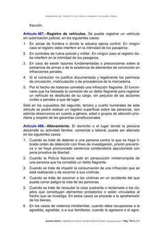 B OR R AD OR D E L P R OYE C T O D E C ÓD IG O OR GÁ N IC O IN T E GR AL P E N AL

fracción.
Artículo 487.- Registro de vehículos. Se puede registrar un vehículo
sin autorización judicial, en los siguientes casos:
1. En zonas de frontera o donde la aduana ejerza control. En ningún
caso el registro debe interferir en la intimidad de los pasajeros.
2. En controles de rutina policial y militar. En ningún caso el registro debe interferir en la intimidad de los pasajeros.
3. En caso de existir razones fundamentadas o presunciones sobre la
existencia de armas o de la existencia de elementos de convicción en
infracciones penales.
4. Si el conductor no justifica documentada y legalmente los permisos
de circulación, matriculación o de procedencia de la mercadería.
5. Por el hecho de haberse cometido una infracción flagrante. El funcionario que ha falseado la comisión de un delito flagrante para registrar
un vehículo es destituido de su cargo, sin perjuicio de las acciones
civiles o penales a que dé lugar.
Solo en los supuestos del segundo, tercero y cuarto numerales de este
artículo se podrá realizar un registro superficial sobre las personas, con
estricta observancia en cuanto a género, edad o grupos de atención prioritaria y respeto de las garantías constitucionales.
Artículo 488.- Allanamiento. El domicilio o el lugar donde la persona
desarrolle su actividad familiar, comercial o laboral, puede ser allanado
en los siguientes casos:
1. Cuando se trate de detener a una persona contra la que se haya librado orden de detención con fines de investigación, prisión preventiva o se haya pronunciado sentencia condenatoria ejecutoriada con
pena privativa de libertad.
2. Cuando la Policía Nacional esté en persecución ininterrumpida de
una persona que ha cometido un delito flagrante.
3. Cuando se trate de impedir la consumación de una infracción que se
está realizando o de socorrer a sus víctimas.
4. Cuando se trate de socorrer a las víctimas en un accidente del que
pueda correr peligro la vida de las personas.
5. Cuando se trate de recaudar la cosa sustraída o reclamada o los objetos que constituyan elementos probatorios o están vinculados al
hecho que se investiga. En estos casos se procede a la aprehensión
de los bienes.
6. En los casos de violencia intrafamiliar, cuando deba recuperarse a la
agredida, agredido, o a sus familiares; cuando la agresora o el agreSEGUNDO DEBATE | COMISIÓN DE JUSTICIA Y ESTRUCTURA DEL ESTADO | 4 de octubre de 2013 | Pág.

178 de 315

 